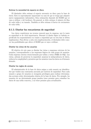 Estimar la necesidad de espacio en disco
   El diseñador debe estimar el espacio necesario en disco para la base de
datos. Esto es especialmente importante en caso de que se tenga que adquirir
nuevo equipamiento informático. Esta estimación depende del SGBD que se
vaya a utilizar y del hardware. En general, se debe estimar el número de ﬁlas
de cada tabla y su tamaño. También se debe estimar el factor de crecimiento
de cada tabla.

8.1.3. Diseñar los mecanismos de seguridad
    Los datos constituyen un recurso esencial para la empresa, por lo tanto
su seguridad es de vital importancia. Durante el diseño lógico se habrán es-
peciﬁcado los requerimientos en cuanto a seguridad que en esta fase se deben
implementar. Para llevar a cabo esta implementación, el diseñador debe cono-
cer las posibilidades que ofrece el SGBD que se vaya a utilizar.

Diseñar las vistas de los usuarios
    El objetivo de este paso es diseñar las vistas o esquemas externos de los
usuarios, correspondientes a los esquemas lógicos de cada grupo de usuarios.
Cada esquema externo estará formado por tablas y vistas (VIEW) de SQL. Las
vistas, además de preservar la seguridad, mejoran la independencia de datos,
reducen la complejidad y permiten que los usuarios vean los datos en el formato
deseado.

Diseñar las reglas de acceso
   El administrador de la base de datos asigna a cada usuario un identiﬁca-
dor que tendrá una contraseña asociada por motivos de seguridad. Para cada
usuario o grupo de usuarios se otorgarán privilegios para realizar determina-
das acciones sobre determinados objetos de la base de datos. Por ejemplo, los
usuarios de un determinado grupo pueden tener permiso para consultar los
datos de una tabla concreta, y no tener permiso para actualizarlos.




                                               161




  Mercedes Marqués - ISBN: 978-84-693-0146-3         161                          Bases de datos - UJI
 