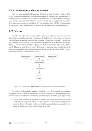 8.1.4. Monitorizar y aﬁnar el sistema
    Una vez implementado el esquema físico de la base de datos, ésta se debe
poner en marcha para observar sus prestaciones. Si éstas no son las deseadas, el
esquema deberá cambiar para intentar satisfacerlas. Una vez aﬁnado el esque-
ma, éste no permanecerá estático, ya que tendrá que ir cambiando conforme
lo requieran los nuevos requisitos de los usuarios. Los SGBD proporcionan
herramientas para monitorizar el sistema mientras está en funcionamiento.


8.2. Vistas
    Hay tres características importantes inherentes a los sistemas de bases de
datos: la separación entre los programas de aplicación y los datos, el manejo
de múltiples vistas por parte de los usuarios (esquemas externos) y el uso de
un catálogo o diccionario para almacenar el esquema de la base de datos. En
1975, el comité ANSI-SPARC (American National Standard Institute- Stan-
dards Planning and Requirements Committee) propuso una arquitectura de
tres niveles para los sistemas de bases de datos, que resulta muy útil a la hora
de conseguir estas tres características.

                        Esquema externo 1      Esquema externo 2          Esquema externo 3




                                               Esquema conceptual




                                                 Esquema físico




                                                     SGBD




       Figura 8.1: Arquitectura ANSI-SPARC para los Sistemas de Bases de Datos.

   El objetivo de la arquitectura de tres niveles es el de separar los programas
de aplicación de la base de datos física. En esta arquitectura, el esquema de una
base de datos se deﬁne en tres niveles de abstracción distintos (ver ﬁgura 8.1):

  1. En el nivel interno se describe la estructura física de la base de datos
     mediante un esquema interno. Este esquema se especiﬁca mediante un
     modelo físico y describe todos los detalles para el almacenamiento de la
     base de datos, así como los métodos de acceso.


                                                      162




  Mercedes Marqués - ISBN: 978-84-693-0146-3                        162                       Bases de datos - UJI
 