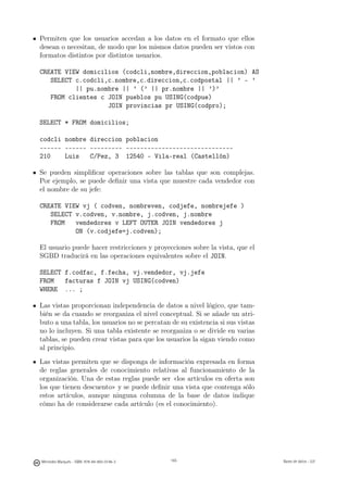 Permiten que los usuarios accedan a los datos en el formato que ellos
desean o necesitan, de modo que los mismos datos pueden ser vistos con
formatos distintos por distintos usuarios.

CREATE VIEW domicilios (codcli,nombre,direccion,poblacion) AS
   SELECT c.codcli,c.nombre,c.direccion,c.codpostal || ’ - ’
          || pu.nombre || ’ (’ || pr.nombre || ’)’
   FROM clientes c JOIN pueblos pu USING(codpue)
                   JOIN provincias pr USING(codpro);

SELECT * FROM domicilios;

codcli nombre direccion poblacion
------ ------ --------- ------------------------------
210    Luis   C/Pez, 3 12540 - Vila-real (Castellón)

Se pueden simpliﬁcar operaciones sobre las tablas que son complejas.
Por ejemplo, se puede deﬁnir una vista que muestre cada vendedor con
el nombre de su jefe:

CREATE VIEW vj ( codven, nombreven, codjefe, nombrejefe )
   SELECT v.codven, v.nombre, j.codven, j.nombre
   FROM   vendedores v LEFT OUTER JOIN vendedores j
          ON (v.codjefe=j.codven);

El usuario puede hacer restricciones y proyecciones sobre la vista, que el
SGBD traducirá en las operaciones equivalentes sobre el JOIN.

SELECT f.codfac, f.fecha, vj.vendedor, vj.jefe
FROM   facturas f JOIN vj USING(codven)
WHERE ... ;

Las vistas proporcionan independencia de datos a nivel lógico, que tam-
bién se da cuando se reorganiza el nivel conceptual. Si se añade un atri-
buto a una tabla, los usuarios no se percatan de su existencia si sus vistas
no lo incluyen. Si una tabla existente se reorganiza o se divide en varias
tablas, se pueden crear vistas para que los usuarios la sigan viendo como
al principio.

Las vistas permiten que se disponga de información expresada en forma
de reglas generales de conocimiento relativas al funcionamiento de la
organización. Una de estas reglas puede ser «los artículos en oferta son
los que tienen descuento» y se puede deﬁnir una vista que contenga sólo
estos artículos, aunque ninguna columna de la base de datos indique
cómo ha de considerarse cada artículo (es el conocimiento).

                                             165




Mercedes Marqués - ISBN: 978-84-693-0146-3         165                         Bases de datos - UJI
 