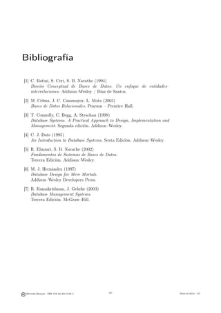 Bibliografía

[1] C. Batini, S. Ceri, S. B. Navathe (1994)
    Diseño Conceptual de Bases de Datos. Un enfoque de entidades–
    interrelaciones. Addison–Wesley / Díaz de Santos.

[2] M. Celma, J. C. Casamayor, L. Mota (2003)
    Bases de Datos Relacionales. Pearson – Prentice Hall.

[3] T. Connolly, C. Begg, A. Strachan (1998)
    Database Systems. A Practical Approach to Design, Implementation and
    Management. Segunda edición. Addison–Wesley.

[4] C. J. Date (1995)
    An Introduction to Database Systems. Sexta Edición. Addison–Wesley.

[5] R. Elmasri, S. B. Navathe (2002)
    Fundamentos de Sistemas de Bases de Datos.
    Tercera Edición. Addison–Wesley.

[6] M. J. Hernández (1997)
    Database Design for Mere Mortals.
    Addison–Wesley Developers Press.

[7] R. Ramakrishnan, J. Gehrke (2003)
    Database Management Systems.
    Tercera Edición. McGraw–Hill.




                                              167



 Mercedes Marqués - ISBN: 978-84-693-0146-3         167                    Bases de datos - UJI
 