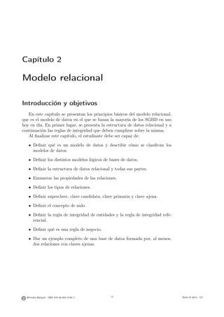 Capítulo 2

Modelo relacional

Introducción y objetivos
   En este capítulo se presentan los principios básicos del modelo relacional,
que es el modelo de datos en el que se basan la mayoría de los SGBD en uso
hoy en día. En primer lugar, se presenta la estructura de datos relacional y a
continuación las reglas de integridad que deben cumplirse sobre la misma.
   Al ﬁnalizar este capítulo, el estudiante debe ser capaz de:

       Deﬁnir qué es un modelo de datos y describir cómo se clasiﬁcan los
       modelos de datos.

       Deﬁnir los distintos modelos lógicos de bases de datos.

       Deﬁnir la estructura de datos relacional y todas sus partes.

       Enumerar las propiedades de las relaciones.

       Deﬁnir los tipos de relaciones.

       Deﬁnir superclave, clave candidata, clave primaria y clave ajena.

       Deﬁnir el concepto de nulo.

       Deﬁnir la regla de integridad de entidades y la regla de integridad refe-
       rencial.

       Deﬁnir qué es una regla de negocio.

       Dar un ejemplo completo de una base de datos formada por, al menos,
       dos relaciones con claves ajenas.




                                               13


  Mercedes Marqués - ISBN: 978-84-693-0146-3        13                             Bases de datos - UJI
 