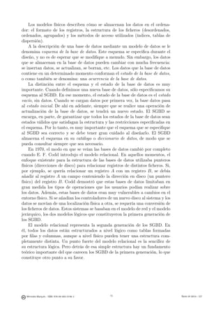 Los modelos físicos describen cómo se almacenan los datos en el ordena-
dor: el formato de los registros, la estructura de los ﬁcheros (desordenados,
ordenados, agrupados) y los métodos de acceso utilizados (índices, tablas de
dispersión).
     A la descripción de una base de datos mediante un modelo de datos se le
denomina esquema de la base de datos. Este esquema se especiﬁca durante el
diseño, y no es de esperar que se modiﬁque a menudo. Sin embargo, los datos
que se almacenan en la base de datos pueden cambiar con mucha frecuencia:
se insertan datos, se actualizan, se borran, etc. Los datos que la base de datos
contiene en un determinado momento conforman el estado de la base de datos,
o como también se denomina: una ocurrencia de la base de datos.
     La distinción entre el esquema y el estado de la base de datos es muy
importante. Cuando deﬁnimos una nueva base de datos, sólo especiﬁcamos su
esquema al SGBD. En ese momento, el estado de la base de datos es el estado
vacío, sin datos. Cuando se cargan datos por primera vez, la base datos pasa
al estado inicial. De ahí en adelante, siempre que se realice una operación de
actualización de la base de datos, se tendrá un nuevo estado. El SGBD se
encarga, en parte, de garantizar que todos los estados de la base de datos sean
estados válidos que satisfagan la estructura y las restricciones especiﬁcadas en
el esquema. Por lo tanto, es muy importante que el esquema que se especiﬁque
al SGBD sea correcto y se debe tener gran cuidado al diseñarlo. El SGBD
almacena el esquema en su catálogo o diccionario de datos, de modo que se
pueda consultar siempre que sea necesario.
     En 1970, el modo en que se veían las bases de datos cambió por completo
cuando E. F. Codd introdujo el modelo relacional. En aquellos momentos, el
enfoque existente para la estructura de las bases de datos utilizaba punteros
físicos (direcciones de disco) para relacionar registros de distintos ﬁcheros. Si,
por ejemplo, se quería relacionar un registro A con un registro B, se debía
añadir al registro A un campo conteniendo la dirección en disco (un puntero
físico) del registro B. Codd demostró que estas bases de datos limitaban en
gran medida los tipos de operaciones que los usuarios podían realizar sobre
los datos. Además, estas bases de datos eran muy vulnerables a cambios en el
entorno físico. Si se añadían los controladores de un nuevo disco al sistema y los
datos se movían de una localización física a otra, se requería una conversión de
los ﬁcheros de datos. Estos sistemas se basaban en el modelo de red y el modelo
jerárquico, los dos modelos lógicos que constituyeron la primera generación de
los SGBD.
     El modelo relacional representa la segunda generación de los SGBD. En
él, todos los datos están estructurados a nivel lógico como tablas formadas
por ﬁlas y columnas, aunque a nivel físico pueden tener una estructura com-
pletamente distinta. Un punto fuerte del modelo relacional es la sencillez de
su estructura lógica. Pero detrás de esa simple estructura hay un fundamento
teórico importante del que carecen los SGBD de la primera generación, lo que
constituye otro punto a su favor.

                                               15




  Mercedes Marqués - ISBN: 978-84-693-0146-3        15                               Bases de datos - UJI
 
