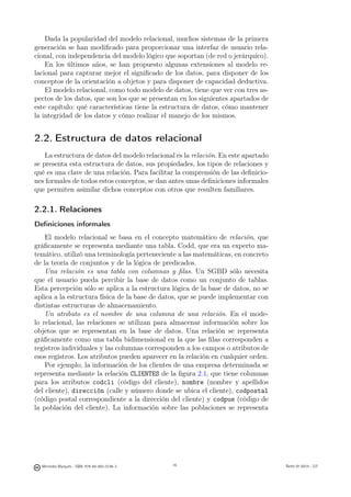 Dada la popularidad del modelo relacional, muchos sistemas de la primera
generación se han modiﬁcado para proporcionar una interfaz de usuario rela-
cional, con independencia del modelo lógico que soportan (de red o jerárquico).
    En los últimos años, se han propuesto algunas extensiones al modelo re-
lacional para capturar mejor el signiﬁcado de los datos, para disponer de los
conceptos de la orientación a objetos y para disponer de capacidad deductiva.
    El modelo relacional, como todo modelo de datos, tiene que ver con tres as-
pectos de los datos, que son los que se presentan en los siguientes apartados de
este capítulo: qué características tiene la estructura de datos, cómo mantener
la integridad de los datos y cómo realizar el manejo de los mismos.


2.2. Estructura de datos relacional
    La estructura de datos del modelo relacional es la relación. En este apartado
se presenta esta estructura de datos, sus propiedades, los tipos de relaciones y
qué es una clave de una relación. Para facilitar la comprensión de las deﬁnicio-
nes formales de todos estos conceptos, se dan antes unas deﬁniciones informales
que permiten asimilar dichos conceptos con otros que resulten familiares.

2.2.1. Relaciones
Deﬁniciones informales
    El modelo relacional se basa en el concepto matemático de relación, que
gráﬁcamente se representa mediante una tabla. Codd, que era un experto ma-
temático, utilizó una terminología perteneciente a las matemáticas, en concreto
de la teoría de conjuntos y de la lógica de predicados.
    Una relación es una tabla con columnas y ﬁlas. Un SGBD sólo necesita
que el usuario pueda percibir la base de datos como un conjunto de tablas.
Esta percepción sólo se aplica a la estructura lógica de la base de datos, no se
aplica a la estructura física de la base de datos, que se puede implementar con
distintas estructuras de almacenamiento.
    Un atributo es el nombre de una columna de una relación. En el mode-
lo relacional, las relaciones se utilizan para almacenar información sobre los
objetos que se representan en la base de datos. Una relación se representa
gráﬁcamente como una tabla bidimensional en la que las ﬁlas corresponden a
registros individuales y las columnas corresponden a los campos o atributos de
esos registros. Los atributos pueden aparecer en la relación en cualquier orden.
    Por ejemplo, la información de los clientes de una empresa determinada se
representa mediante la relación CLIENTES de la ﬁgura 2.1, que tiene columnas
para los atributos codcli (código del cliente), nombre (nombre y apellidos
del cliente), dirección (calle y número donde se ubica el cliente), codpostal
(código postal correspondiente a la dirección del cliente) y codpue (código de
la población del cliente). La información sobre las poblaciones se representa

                                               16




  Mercedes Marqués - ISBN: 978-84-693-0146-3        16                              Bases de datos - UJI
 