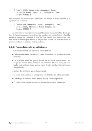 { (codcli:333), (nombre:Sos Carretero, Jesús),
          (dirección:Mosen Compte, 14), (codpostal:12964),
          (codpue:53596) }

Este conjunto de pares no está ordenado, por lo que la tupla anterior y la
siguiente son la misma:

        { (nombre:Sos Carretero, Jesús), (codpostal:12964),
          (codcli:333), (dirección:Mosen Compte, 14),
          (codpue:53596) }

   Las relaciones se suelen representar gráﬁcamente mediante tablas. Los nom-
bres de las columnas corresponden a los nombres de los atributos, y las ﬁlas
son cada una de las tuplas de la relación. Los valores que aparecen en cada
una de las columnas pertenecen al conjunto de valores del dominio sobre el
que está deﬁnido el atributo correspondiente.

2.2.2. Propiedades de las relaciones
   Las relaciones tienen las siguientes características:

       Cada relación tiene un nombre, y éste es distinto del nombre de todas
       las demás.

       Los dominios sobre los que se deﬁnen los atributos son escalares, por
       lo que los valores de los atributos son atómicos. De este modo, en cada
       tupla, cada atributo toma un solo valor. Se dice que las relaciones están
       normalizadas.

       No hay dos atributos que se llamen igual.

       El orden de los atributos no importa: los atributos no están ordenados.

       Cada tupla es distinta de las demás: no hay tuplas duplicadas.

       El orden de las tuplas no importa: las tuplas no están ordenadas.




                                               19




  Mercedes Marqués - ISBN: 978-84-693-0146-3        19                             Bases de datos - UJI
 