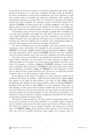 en un estado de la base de datos sí es útil para demostrar que cierta combi-
nación de atributos no es una clave candidata. El único modo de identiﬁcar
las claves candidatas es conociendo el signiﬁcado real de los atributos, ya que
esto permite saber si es posible que aparezcan duplicados. Sólo usando esta
información semántica se puede saber con certeza si un conjunto de atributos
forman una clave candidata. Por ejemplo, viendo la ocurrencia anterior de la
relación CLIENTES se podría pensar que el atributo nombre es una clave can-
didata. Pero ya que este atributo es el nombre de un cliente y es posible que
haya dos clientes con el mismo nombre, el atributo no es una clave candidata.
    Se denomina clave primaria de una relación a aquella clave candidata que
se escoge para identiﬁcar sus tuplas de modo único. Ya que una relación no
tiene tuplas duplicadas, siempre hay una clave candidata y, por lo tanto, la
relación siempre tiene clave primaria. En el peor caso, la clave primaria estará
formada por todos los atributos de la relación, pero normalmente habrá un
pequeño subconjunto de los atributos que haga esta función.
    Las claves candidatas que no son escogidas como clave primaria son de-
nominadas claves alternativas. Por ejemplo, la clave primaria de la relación
PUEBLOS es el atributo codpue, siendo la pareja formada por nombre y codpro
una clave alternativa. En la relación CLIENTES sólo hay una clave candidata
que es el atributo codcli, por lo que esta clave candidata es la clave primaria.
    Una clave ajena es un atributo o un conjunto de atributos de una relación
cuyos valores coinciden con los valores de la clave primaria de alguna otra
relación (puede ser la misma). Las claves ajenas representan relaciones entre
datos. Por ejemplo, el atributo codpue de CLIENTES relaciona a cada cliente
con su población. Este atributo en CLIENTES es una clave ajena cuyos valores
hacen referencia al atributo codpue de PUEBLOS (su clave primaria). Se dice
que un valor de clave ajena representa una referencia a la tupla que contiene
el mismo valor en su clave primaria (tupla referenciada).
    Si nos ﬁjamos en los datos de la ﬁgura 2.1, para conocer el nombre de la
población del cliente con codcli = 333, debemos seguir la clave ajena codpue
que aparece en la tupla de dicho cliente y que tiene el valor 53596. Seguir
la referencia que implica la clave ajena conlleva visitar la relación PUEBLOS y
localizar la ﬁla que tiene el valor 53596 en su clave primaria. Nótese que, en
este ejemplo, la clave ajena tiene el mismo nombre que la clave primaria a la
que hace referencia. Esto no es un requisito, las claves ajenas no precisan tener
el mismo nombre que la clave primaria a la que referencian; sin embargo, si se
utilizan los mismos nombres (o nombres compuestos derivados de los mismos)
es más fácil reconocer las claves ajenas.
    Al hablar de claves primarias y de claves ajenas es importante darse cuen-
ta de que los valores de una clave primaria no se pueden repetir, mientras
que no sucede lo mismo con las claves ajenas que le hacen referencia. Así, en
las tablas de la ﬁgura 2.1 no es posible encontrar dos tuplas con el mismo
valor en PUEBLOS.codpue (cada población debe aparecer en la relación una
sola vez), pero sí es posible encontrar varias tuplas con el mismo valor en

                                               21




  Mercedes Marqués - ISBN: 978-84-693-0146-3        21                              Bases de datos - UJI
 