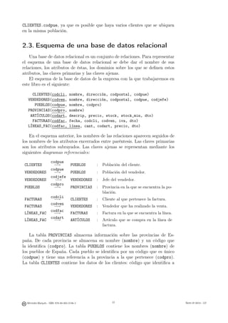 CLIENTES.codpue, ya que es posible que haya varios clientes que se ubiquen
en la misma población.


2.3. Esquema de una base de datos relacional
    Una base de datos relacional es un conjunto de relaciones. Para representar
el esquema de una base de datos relacional se debe dar el nombre de sus
relaciones, los atributos de éstas, los dominios sobre los que se deﬁnen estos
atributos, las claves primarias y las claves ajenas.
    El esquema de la base de datos de la empresa con la que trabajaremos en
este libro es el siguiente:

     CLIENTES(codcli,                 nombre, dirección, codpostal, codpue)
   VENDEDORES(codven,                 nombre, dirección, codpostal, codpue, codjefe)
      PUEBLOS(codpue,                 nombre, codpro)
   PROVINCIAS(codpro,                 nombre)
    ARTÍCULOS(codart,                 descrip, precio, stock, stock_min, dto)
     FACTURAS(codfac,                 fecha, codcli, codven, iva, dto)
   LÍNEAS_FAC(codfac,                 línea, cant, codart, precio, dto)

    En el esquema anterior, los nombres de las relaciones aparecen seguidos de
los nombres de los atributos encerrados entre paréntesis. Las claves primarias
son los atributos subrayados. Las claves ajenas se representan mediante los
siguientes diagramas referenciales:

                      codpue
 CLIENTES              −→              PUEBLOS      :    Población del cliente.
                      codpue
 VENDEDORES            −→              PUEBLOS      :    Población del vendedor.
                      codjefe
 VENDEDORES             −→             VENDEDORES   :    Jefe del vendedor.
                      codpro
 PUEBLOS               −→              PROVINCIAS   :    Provincia en la que se encuentra la po-
                                                         blación.
                      codcli
 FACTURAS              −→              CLIENTES     :    Cliente al que pertenece la factura.
                      codven
 FACTURAS              −→              VENDEDORES   :    Vendedor que ha realizado la venta.
                      codfac
 LÍNEAS_FAC            −→              FACTURAS     :    Factura en la que se encuentra la línea.
                      codart
 LÍNEAS_FAC            −→              ARTÍCULOS    :    Artículo que se compra en la línea de
                                                         factura.

    La tabla PROVINCIAS almacena información sobre las provincias de Es-
paña. De cada provincia se almacena su nombre (nombre) y un código que
la identiﬁca (codpro). La tabla PUEBLOS contiene los nombres (nombre) de
los pueblos de España. Cada pueblo se identiﬁca por un código que es único
(codpue) y tiene una referencia a la provincia a la que pertenece (codpro).
La tabla CLIENTES contiene los datos de los clientes: código que identiﬁca a


                                                    22




  Mercedes Marqués - ISBN: 978-84-693-0146-3                  22                                    Bases de datos - UJI
 