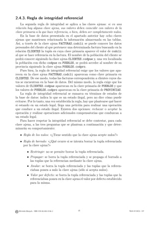 2.4.3. Regla de integridad referencial
    La segunda regla de integridad se aplica a las claves ajenas: si en una
relación hay alguna clave ajena, sus valores deben coincidir con valores de la
clave primaria a la que hace referencia, o bien, deben ser completamente nulos.
    En la base de datos presentada en el apartado anterior hay ocho claves
ajenas que mantienen relacionada la información almacenada en las tablas.
Así, a través de la clave ajena FACTURAS.codcli se puede conocer los datos
personales del cliente al que pertenece una determinada factura buscando en la
relación CLIENTES la tupla en cuya clave primaria aparece el valor de codcli
al que se hace referencia en la factura. El nombre de la población del cliente se
podrá conocer siguiendo la clave ajena CLIENTES.codpue y, una vez localizada
la población con dicho codpue en PUEBLOS, se podrá acceder al nombre de su
provincia siguiendo la clave ajena PUEBLOS.codpro.
    Pues bien, la regla de integridad referencial exige que los valores que apa-
recen en la clave ajena FACTURAS.codcli aparezcan como clave primaria en
CLIENTES. De ese modo, todas las facturas corresponderán a clientes cuyos da-
tos se encuentran en la base de datos. Del mismo modo, la regla exige que los
valores de CLIENTES.codpue aparezcan en la clave primaria de PUEBLOS y que
los valores de PUEBLOS.codpro aparezcan en la clave primaria de PROVINCIAS.
    La regla de integridad referencial se enmarca en términos de estados de
la base de datos: indica lo que es un estado ilegal, pero no dice cómo puede
evitarse. Por lo tanto, una vez establecida la regla, hay que plantearse qué hacer
si estando en un estado legal, llega una petición para realizar una operación
que conduce a un estado ilegal. Existen dos opciones: rechazar o aceptar la
operación y realizar operaciones adicionales compensatorias que conduzcan a
un estado legal.
    Para hacer respetar la integridad referencial se debe contestar, para cada
clave ajena, a las tres preguntas que se plantean a continuación y que deter-
minarán su comportamiento:

       Regla de los nulos: «¿Tiene sentido que la clave ajena acepte nulos?»

       Regla de borrado: «¿Qué ocurre si se intenta borrar la tupla referenciada
       por la clave ajena?»

            • Restringir: no se permite borrar la tupla referenciada.
            • Propagar: se borra la tupla referenciada y se propaga el borrado a
              las tuplas que la referencian mediante la clave ajena.
            • Anular: se borra la tupla referenciada y las tuplas que la referen-
              ciaban ponen a nulo la clave ajena (sólo si acepta nulos).
            • Valor por defecto: se borra la tupla referenciada y las tuplas que la
              referenciaban ponen en la clave ajena el valor por defecto establecido
              para la misma.


                                               26




  Mercedes Marqués - ISBN: 978-84-693-0146-3        26                                 Bases de datos - UJI
 