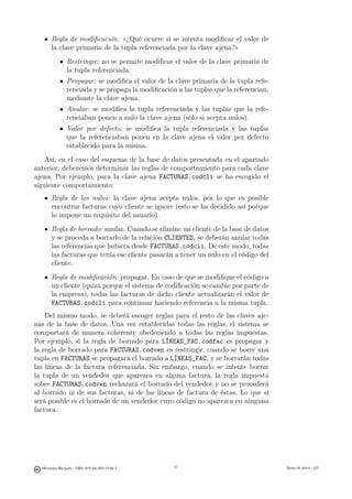 Regla de modiﬁcación: «¿Qué ocurre si se intenta modiﬁcar el valor de
       la clave primaria de la tupla referenciada por la clave ajena?»
           • Restringir: no se permite modiﬁcar el valor de la clave primaria de
             la tupla referenciada.
           • Propagar: se modiﬁca el valor de la clave primaria de la tupla refe-
             renciada y se propaga la modiﬁcación a las tuplas que la referencian,
             mediante la clave ajena.
           • Anular: se modiﬁca la tupla referenciada y las tuplas que la refe-
             renciaban ponen a nulo la clave ajena (sólo si acepta nulos).
           • Valor por defecto: se modiﬁca la tupla referenciada y las tuplas
             que la referenciaban ponen en la clave ajena el valor por defecto
             establecido para la misma.
    Así, en el caso del esquema de la base de datos presentada en el apartado
anterior, deberemos determinar las reglas de comportamiento para cada clave
ajena. Por ejemplo, para la clave ajena FACTURAS.codcli se ha escogido el
siguiente comportamiento:
       Regla de los nulos: la clave ajena acepta nulos, por lo que es posible
       encontrar facturas cuyo cliente se ignore (esto se ha decidido así porque
       lo impone un requisito del usuario).
       Regla de borrado: anular. Cuando se elimine un cliente de la base de datos
       y se proceda a borrarlo de la relación CLIENTES, se deberán anular todas
       las referencias que hubiera desde FACTURAS.codcli. De este modo, todas
       las facturas que tenía ese cliente pasarán a tener un nulo en el código del
       cliente.
       Regla de modiﬁcación: propagar. En caso de que se modiﬁque el código a
       un cliente (quizá porque el sistema de codiﬁcación se cambie por parte de
       la empresa), todas las facturas de dicho cliente actualizarán el valor de
       FACTURAS.codcli para continuar haciendo referencia a la misma tupla.
    Del mismo modo, se deberá escoger reglas para el resto de las claves aje-
nas de la base de datos. Una vez establecidas todas las reglas, el sistema se
comportará de manera coherente obedeciendo a todas las reglas impuestas.
Por ejemplo, si la regla de borrado para LÍNEAS_FAC.codfac es propagar y
la regla de borrado para FACTURAS.codven es restringir, cuando se borre una
tupla en FACTURAS se propagará el borrado a LÍNEAS_FAC, y se borrarán todas
las líneas de la factura referenciada. Sin embargo, cuando se intente borrar
la tupla de un vendedor que aparezca en alguna factura, la regla impuesta
sobre FACTURAS.codven rechazará el borrado del vendedor y no se procederá
al borrado ni de sus facturas, ni de las líneas de factura de éstas. Lo que sí
será posible es el borrado de un vendedor cuyo código no aparezca en ninguna
factura.

                                               27




  Mercedes Marqués - ISBN: 978-84-693-0146-3        27                               Bases de datos - UJI
 