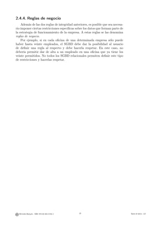 2.4.4. Reglas de negocio
    Además de las dos reglas de integridad anteriores, es posible que sea necesa-
rio imponer ciertas restricciones especíﬁcas sobre los datos que forman parte de
la estrategia de funcionamiento de la empresa. A estas reglas se las denomina
reglas de negocio.
    Por ejemplo, si en cada oﬁcina de una determinada empresa sólo puede
haber hasta veinte empleados, el SGBD debe dar la posibilidad al usuario
de deﬁnir una regla al respecto y debe hacerla respetar. En este caso, no
debería permitir dar de alta a un empleado en una oﬁcina que ya tiene los
veinte permitidos. No todos los SGBD relacionales permiten deﬁnir este tipo
de restricciones y hacerlas respetar.




                                               28




  Mercedes Marqués - ISBN: 978-84-693-0146-3        28                              Bases de datos - UJI
 