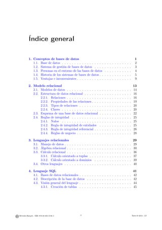 Índice general

           1. Conceptos de bases de datos                                                                                           1
              1.1. Base de datos . . . . . . . . . . . . . . . . .                   .   .   .   .   .   .   .   .   .   .   .      2
              1.2. Sistema de gestión de bases de datos . . . .                      .   .   .   .   .   .   .   .   .   .   .      3
              1.3. Personas en el entorno de las bases de datos                      .   .   .   .   .   .   .   .   .   .   .      4
              1.4. Historia de los sistemas de bases de datos . .                    .   .   .   .   .   .   .   .   .   .   .      5
              1.5. Ventajas e inconvenientes . . . . . . . . . . .                   .   .   .   .   .   .   .   .   .   .   .      9

           2. Modelo relacional                                                                                                   13
              2.1. Modelos de datos . . . . . . . . . . . . .                .   .   .   .   .   .   .   .   .   .   .   .   .    14
              2.2. Estructura de datos relacional . . . . . .                .   .   .   .   .   .   .   .   .   .   .   .   .    16
                   2.2.1. Relaciones . . . . . . . . . . . . .               .   .   .   .   .   .   .   .   .   .   .   .   .    16
                   2.2.2. Propiedades de las relaciones . . .                .   .   .   .   .   .   .   .   .   .   .   .   .    19
                   2.2.3. Tipos de relaciones . . . . . . . .                .   .   .   .   .   .   .   .   .   .   .   .   .    20
                   2.2.4. Claves . . . . . . . . . . . . . . .               .   .   .   .   .   .   .   .   .   .   .   .   .    20
              2.3. Esquema de una base de datos relacional                   .   .   .   .   .   .   .   .   .   .   .   .   .    22
              2.4. Reglas de integridad . . . . . . . . . . .                .   .   .   .   .   .   .   .   .   .   .   .   .    25
                   2.4.1. Nulos . . . . . . . . . . . . . . .                .   .   .   .   .   .   .   .   .   .   .   .   .    25
                   2.4.2. Regla de integridad de entidades                   .   .   .   .   .   .   .   .   .   .   .   .   .    25
                   2.4.3. Regla de integridad referencial . .                .   .   .   .   .   .   .   .   .   .   .   .   .    26
                   2.4.4. Reglas de negocio . . . . . . . . .                .   .   .   .   .   .   .   .   .   .   .   .   .    28

           3. Lenguajes relacionales                                                                                              29
              3.1. Manejo de datos . . . . . .    . . . . . .        .   .   .   .   .   .   .   .   .   .   .   .   .   .   .    29
              3.2. Álgebra relacional . . . . .   . . . . . .        .   .   .   .   .   .   .   .   .   .   .   .   .   .   .    30
              3.3. Cálculo relacional . . . . .   . . . . . .        .   .   .   .   .   .   .   .   .   .   .   .   .   .   .    36
                   3.3.1. Cálculo orientado a     tuplas . .         .   .   .   .   .   .   .   .   .   .   .   .   .   .   .    37
                   3.3.2. Cálculo orientado a     dominios           .   .   .   .   .   .   .   .   .   .   .   .   .   .   .    39
              3.4. Otros lenguajes . . . . . .    . . . . . .        .   .   .   .   .   .   .   .   .   .   .   .   .   .   .    40

           4. Lenguaje SQL                                                                                                        41
              4.1. Bases de datos relacionales . . .     .   .   .   .   .   .   .   .   .   .   .   .   .   .   .   .   .   .    42
              4.2. Descripción de la base de datos       .   .   .   .   .   .   .   .   .   .   .   .   .   .   .   .   .   .    42
              4.3. Visión general del lenguaje . . .     .   .   .   .   .   .   .   .   .   .   .   .   .   .   .   .   .   .    44
                   4.3.1. Creación de tablas . . .       .   .   .   .   .   .   .   .   .   .   .   .   .   .   .   .   .   .    45


                                                   iii




Mercedes Marqués - ISBN: 978-84-693-0146-3        iii                                                                            Bases de datos - UJI
 