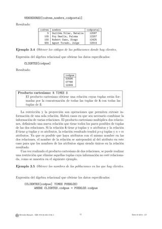 VENDEDORES[codven,nombre,codpostal]

Resultado:
                           codven        nombre                   codpostal
                                5        Guillén Vilar, Natalia     12597
                              105        Poy Omella, Paloma         12257
                              155        Rubert Cano, Diego         12425
                              455        Agost Tirado, Jorge        12914

Ejemplo 3.4 Obtener los códigos de las poblaciones donde hay clientes.

Expresión del álgebra relacional que obtiene los datos especiﬁcados:
       CLIENTES[codpue]
Resultado:
                                                  codpue
                                                  53596
                                                  07766
                                                  12309

 Producto cartesiano: R TIMES S
     El producto cartesiano obtiene una relación cuyas tuplas están for-
     madas por la concatenación de todas las tuplas de R con todas las
     tuplas de S.

    La restricción y la proyección son operaciones que permiten extraer in-
formación de una sola relación. Habrá casos en que sea necesario combinar la
información de varias relaciones. El producto cartesiano multiplica dos relacio-
nes, deﬁniendo una nueva relación que tiene todos los pares posibles de tuplas
de las dos relaciones. Si la relación R tiene p tuplas y n atributos y la relación
S tiene q tuplas y m atributos, la relación resultado tendrá p ∗ q tuplas y n + m
atributos. Ya que es posible que haya atributos con el mismo nombre en las
dos relaciones, el nombre de la relación se antepondrá al del atributo en este
caso para que los nombres de los atributos sigan siendo únicos en la relación
resultado.
    Una vez realizado el producto cartesiano de dos relaciones, se puede realizar
una restricción que elimine aquellas tuplas cuya información no esté relaciona-
da, como se muestra en el siguiente ejemplo.

Ejemplo 3.5 Obtener los nombres de las poblaciones en las que hay clientes.


Expresión del álgebra relacional que obtiene los datos especiﬁcados:
       (CLIENTES[codpue] TIMES PUEBLOS)
             WHERE CLIENTES.codpue = PUEBLOS.codpue

                                                    32




  Mercedes Marqués - ISBN: 978-84-693-0146-3                32                       Bases de datos - UJI
 