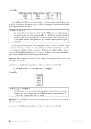Resultado:
                   CLIENTES.codpue             PUEBLOS.codpue    nombre      codpro
                        53596                      53596         Vila-real     12
                        07766                      07766         Burriana      12
                        12309                      12309         Castellón     12

    La combinación del producto cartesiano y la restricción del modo en que
se acaba de realizar, se puede reducir a la operación de concatenación (JOIN)
que se presenta más adelante.

 Unión: R UNION S
     La unión de dos relaciones R y S, con P y Q tuplas respectivamente,
     es otra relación que tiene como mucho P + Q tuplas siendo éstas las
     tuplas que se encuentran en R o en S o en ambas relaciones a la vez.
     Para poder realizar esta operación, R y S deben ser compatibles para
     la unión.

    Se dice que dos relaciones son compatibles para la unión si ambas tienen
la misma cabecera, es decir, si tienen el mismo número de atributos y éstos
se encuentran deﬁnidos sobre los mismos dominios en ambas tablas respecti-
vamente. En muchas ocasiones será necesario realizar proyecciones para hacer
que dos relaciones sean compatibles para la unión.

Ejemplo 3.6 Obtener un listado de los códigos de las poblaciones donde hay
clientes o vendedores.

Expresión del álgebra relacional que obtiene los datos especiﬁcados:

       CLIENTES[codpue] UNION VENDEDORES[codpue]
Resultado:
                                                    codpue
                                                    53596
                                                    07766
                                                    12309
                                                    46332
                                                    17859

 Diferencia: R EXCEPT S
      La diferencia obtiene una relación que tiene las tuplas que se encuen-
      tran en R y no se encuentran en S. Para realizar esta operación, R y
      S deben ser compatibles para la unión.

Ejemplo 3.7 Obtener un listado de las poblaciones en donde hay clientes y
no hay vendedores.

Expresión del álgebra relacional que obtiene los datos especiﬁcados:

                                                      33




  Mercedes Marqués - ISBN: 978-84-693-0146-3                    33                    Bases de datos - UJI
 