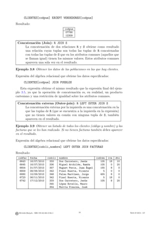 CLIENTES[codpue] EXCEPT VENDEDORES[codpue]
Resultado:
                                                  codpue
                                                  07766
                                                  12309

 Concatenación (Join): R JOIN S
     La concatenación de dos relaciones R y S obtiene como resultado
     una relación cuyas tuplas son todas las tuplas de R concatenadas
     con todas las tuplas de S que en los atributos comunes (aquellos que
     se llaman igual) tienen los mismos valores. Estos atributos comunes
     aparecen una sola vez en el resultado.

Ejemplo 3.8 Obtener los datos de las poblaciones en las que hay clientes.

Expresión del álgebra relacional que obtiene los datos especiﬁcados:
       CLIENTES[codpue] JOIN PUEBLOS
   Esta expresión obtiene el mismo resultado que la expresión ﬁnal del ejem-
plo 3.5, ya que la operación de concatenación es, en realidad, un producto
cartesiano y una restricción de igualdad sobre los atributos comunes.

 Concatenación externa (Outer-join): R LEFT OUTER JOIN S
     La concatenación externa por la izquierda es una concatenación en la
     que las tuplas de R (que se encuentra a la izquierda en la expresión)
     que no tienen valores en común con ninguna tupla de S, también
     aparecen en el resultado.

Ejemplo 3.9 Obtener un listado de todos los clientes (código y nombre) y las
facturas que se les han realizado. Si no tienen facturas también deben aparecer
en el resultado.

Expresión del álgebra relacional que obtiene los datos especiﬁcados:
       CLIENTES[codcli,nombre] LEFT OUTER JOIN FACTURAS
Resultado:
 codfac        fecha                codcli     nombre                     codven   iva   dto
  6643         16/07/2010            333       Sos Carretero, Jesús          105    18    10
  6645         16/07/2010            336       Miguel Archilés, Ramón        105     0    20
  6654         31/07/2010            357       Huguet Peris, Juan Ángel      155     8     0
  6659         08/08/2010            342       Pinel Huerta, Vicente           5     0     0
  6680         10/09/2010            348       Palau Martínez, Jorge         455     8     0
  6723         06/11/2010            342       Pinel Huerta, Vicente           5    18     0
  6742         17/12/2010            333       Sos Carretero, Jesús          105     8    20
                                     345       López Botella, Mauro
                                     354       Murría Vinaiza, José

                                                    34




  Mercedes Marqués - ISBN: 978-84-693-0146-3                34                                 Bases de datos - UJI
 