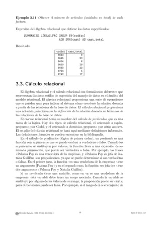 Ejemplo 3.11 Obtener el número de artículos (unidades en total) de cada
factura.

Expresión del álgebra relacional que obtiene los datos especiﬁcados:

       SUMMARIZE LÍNEAS_FAC GROUP BY(codfac)
                            ADD SUM(cant) AS cant_total

Resultado:
                                               codfac   cant_total
                                                6643             9
                                                6645            23
                                                6654             6
                                                6659            29
                                                6680            23
                                                6723             5
                                                6742            17


3.3. Cálculo relacional
    El álgebra relacional y el cálculo relacional son formalismos diferentes que
representan distintos estilos de expresión del manejo de datos en el ámbito del
modelo relacional. El álgebra relacional proporciona una serie de operaciones
que se pueden usar para indicar al sistema cómo construir la relación deseada
a partir de las relaciones de la base de datos. El cálculo relacional proporciona
una notación para formular la deﬁnición de la relación deseada en términos de
las relaciones de la base de datos.
    El cálculo relacional toma su nombre del cálculo de predicados, que es una
rama de la lógica. Hay dos tipos de cálculo relacional, el orientado a tuplas,
propuesto por Codd, y el orientado a dominios, propuesto por otros autores.
El estudio del cálculo relacional se hará aquí mediante deﬁniciones informales.
Las deﬁniciones formales se pueden encontrar en la bibliografía.
    En el cálculo de predicados (lógica de primer orden), un predicado es una
función con argumentos que se puede evaluar a verdadero o falso. Cuando los
argumentos se sustituyen por valores, la función lleva a una expresión deno-
minada proposición, que puede ser verdadera o falsa. Por ejemplo, las frases
«Paloma Poy es una vendedora de la empresa» y «Paloma Poy es jefa de Na-
talia Guillén» son proposiciones, ya que se puede determinar si son verdaderas
o falsas. En el primer caso, la función «es una vendedora de la empresa» tiene
un argumento (Paloma Poy) y en el segundo caso, la función «es jefa de» tiene
dos argumentos (Paloma Poy y Natalia Guillén).
    Si un predicado tiene una variable, como en «x es una vendedora de la
empresa», esta variable debe tener un rango asociado. Cuando la variable se
sustituye por alguno de los valores de su rango, la proposición puede ser cierta;
para otros valores puede ser falsa. Por ejemplo, si el rango de x es el conjunto de

                                                        36




  Mercedes Marqués - ISBN: 978-84-693-0146-3                   36                     Bases de datos - UJI
 
