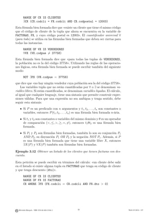 RANGE OF CX IS CLIENTES
       ∃CX (CX.codcli = FX.codcli AND CX.codpostal = 12003)
Esta fórmula bien formada dice que «existe un cliente que tiene el mismo código
que el código de cliente de la tupla que ahora se encuentra en la variable de
FACTURAS, FX, y cuyo código postal es 12003». El cuantiﬁcador universal ∀
(para todo) se utiliza en las fórmulas bien formadas que deben ser ciertas para
todas las instancias.
       RANGE OF VX IS VENDEDORES
       ∀VX (VX.codpue �= 37758)
Esta fórmula bien formada dice que «para todas las tuplas de VENDEDORES,
la población no es la del código 37758». Utilizando las reglas de las operacio-
nes lógicas, esta fórmula bien formada se puede escribir también del siguiente
modo:
       NOT ∃PX (VX.codpue = 37758)
que dice que «no hay ningún vendedor cuya población sea la del código 37758».
    Las variables tupla que no están cuantiﬁcadas por ∀ o ∃ se denominan va-
riables libres. Si están cuantiﬁcadas, se denominan variables ligadas. El cálculo,
al igual que cualquier lenguaje, tiene una sintaxis que permite construir expre-
siones válidas. Para que una expresión no sea ambigua y tenga sentido, debe
seguir esta sintaxis:
       Si P es un predicado con n argumentos y t1 , t2 , . . . , tn son constantes o
       variables, entonces P (t1 , t2 , . . . , tn ) es una fórmula bien formada n-ária.

       Si t1 y t2 son constantes o variables del mismo dominio y θ es un operador
       de comparación (, ≤, , ≥, =, �=), entonces t1 θt2 es una fórmula bien
       formada.

       Si P1 y P2 son fórmulas bien formadas, también lo son su conjunción P1
       AND P2 , su disyunción P1 OR P2 y la negación NOT P1 . Además, si P
       es una fórmula bien formada que tiene una variable libre X, entonces
       ∃X(P ) y ∀X(P ) también son fórmulas bien formadas.

Ejemplo 3.12 Obtener un listado de los clientes que tienen facturas con des-
cuento.

Esta petición se puede escribir en términos del cálculo: «un cliente debe salir
en el listado si existe alguna tupla en FACTURAS que tenga su código de cliente
y que tenga descuento (dto)».
       RANGE OF CX IS CLIENTES
       RANGE OF FX IS FACTURAS
       CX WHERE ∃FX (FX.codcli = CX.codcli AND FX.dto  0)

                                               38




  Mercedes Marqués - ISBN: 978-84-693-0146-3        38                                     Bases de datos - UJI
 
