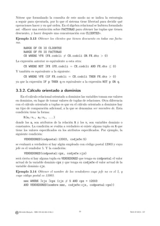 Nótese que formulando la consulta de este modo no se indica la estrategia
a seguir para ejecutarla, por lo que el sistema tiene libertad para decidir qué
operaciones hacer y en qué orden. En el álgebra relacional se hubiera formulado
así: «Hacer una restricción sobre FACTURAS para obtener las tuplas que tienen
descuento, y hacer después una concatenación con CLIENTES».
Ejemplo 3.13 Obtener los clientes que tienen descuento en todas sus factu-
ras.
       RANGE OF CX IS CLIENTES
       RANGE OF FX IS FACTURAS
       CX WHERE ∀FX (FX.codcli �= CX.codcli OR FX.dto  0)
La expresión anterior es equivalente a esta otra:
       CX WHERE NOT ∃FX (FX.codcli = CX.codcli AND FX.dto ≤ 0)
Y también es equivalente a la siguiente:
       CX WHERE ∀FX (IF FX.codcli = CX.codcli THEN FX.dto  0)
ya que la expresión IF p THEN q es equivalente a la expresión NOT p OR q.

3.3.2. Cálculo orientado a dominios
   En el cálculo relacional orientado a dominios las variables toman sus valores
en dominios, en lugar de tomar valores de tuplas de relaciones. Otra diferencia
con el cálculo orientado a tuplas es que en el cálculo orientado a dominios hay
un tipo de comparación adicional, a la que se denomina ser miembro de. Esta
condición tiene la forma:
       R(a1 :v1 , a2 :v2 , ...)
donde los ai son atributos de la relación R y los vi son variables dominio o
constantes. La condición se evalúa a verdadero si existe alguna tupla en R que
tiene los valores especiﬁcados en los atributos especiﬁcados. Por ejemplo, la
siguiente condición:
        VENDEDORES(codpostal:12003, codjefe:5)
se evaluará a verdadero si hay algún empleado con código postal 12003 y cuyo
jefe es el vendedor 5. Y la condición:
        VENDEDORES(codpostal:cpx, codjefe:cjx)
será cierta si hay alguna tupla en VENDEDORES que tenga en codpostal el valor
actual de la variable dominio cpx y que tenga en codjefe el valor actual de la
variable dominio cjx.
Ejemplo 3.14 Obtener el nombre de los vendedores cuyo jefe no es el 5, y
cuyo código postal es 12003.
       nmx WHERE ∃cjx ∃cpx (cjx �= 5 AND cpx = 12003
       AND VENDEDORES(nombre:nmx, codjefe:cjx, codpostal:cpx))

                                               39




  Mercedes Marqués - ISBN: 978-84-693-0146-3        39                             Bases de datos - UJI
 