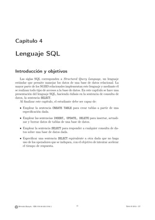 Capítulo 4

Lenguaje SQL

Introducción y objetivos
    Las siglas SQL corresponden a Structured Query Language, un lenguaje
estándar que permite manejar los datos de una base de datos relacional. La
mayor parte de los SGBD relacionales implementan este lenguaje y mediante él
se realizan todo tipo de accesos a la base de datos. En este capítulo se hace una
presentación del lenguaje SQL, haciendo énfasis en la sentencia de consulta de
datos, la sentencia SELECT.
    Al ﬁnalizar este capítulo, el estudiante debe ser capaz de:

       Emplear la sentencia CREATE TABLE para crear tablas a partir de una
       especiﬁcación dada.

       Emplear las sentencias INSERT, UPDATE, DELETE para insertar, actuali-
       zar y borrar datos de tablas de una base de datos.

       Emplear la sentencia SELECT para responder a cualquier consulta de da-
       tos sobre una base de datos dada.

       Especiﬁcar una sentencia SELECT equivalente a otra dada que no haga
       uso de los operadores que se indiquen, con el objetivo de intentar acelerar
       el tiempo de respuesta.




                                               41



  Mercedes Marqués - ISBN: 978-84-693-0146-3        41                               Bases de datos - UJI
 