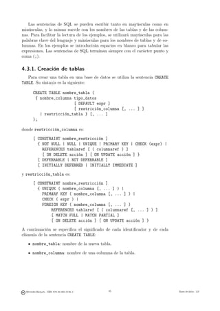 Las sentencias de SQL se pueden escribir tanto en mayúsculas como en
minúsculas, y lo mismo sucede con los nombres de las tablas y de las colum-
nas. Para facilitar la lectura de los ejemplos, se utilizará mayúsculas para las
palabras clave del lenguaje y minúsculas para los nombres de tablas y de co-
lumnas. En los ejemplos se introducirán espacios en blanco para tabular las
expresiones. Las sentencias de SQL terminan siempre con el carácter punto y
coma (;).

4.3.1. Creación de tablas
   Para crear una tabla en una base de datos se utiliza la sentencia CREATE
TABLE. Su sintaxis es la siguiente:

        CREATE TABLE nombre_tabla (
         { nombre_columna tipo_datos
                          [ DEFAULT expr ]
                          [ restrición_columna [, ... ] ]
           | restricción_tabla } [, ... ]
        );

donde restricción_columna es:

        [ CONSTRAINT nombre_restricción ]
          { NOT NULL | NULL | UNIQUE | PRIMARY KEY | CHECK (expr) |
            REFERENCES tablaref [ ( columnaref ) ]
            [ ON DELETE acción ] [ ON UPDATE acción ] }
          [ DEFERRABLE | NOT DEFERRABLE ]
          [ INITIALLY DEFERRED | INITIALLY IMMEDIATE ]

y restricción_tabla es:

        [ CONSTRAINT nombre_restricción ]
          { UNIQUE ( nombre_columna [, ... ] ) |
            PRIMARY KEY ( nombre_columna [, ... ] ) |
            CHECK ( expr ) |
            FOREIGN KEY ( nombre_columna [, ... ] )
                REFERENCES tablaref [ ( columnaref [, ... ] ) ]
                [ MATCH FULL | MATCH PARTIAL ]
                [ ON DELETE acción ] [ ON UPDATE acción ] }

A continuación se especiﬁca el signiﬁcado de cada identiﬁcador y de cada
cláusula de la sentencia CREATE TABLE:

       nombre_tabla: nombre de la nueva tabla.

       nombre_columna: nombre de una columna de la tabla.


                                               45




  Mercedes Marqués - ISBN: 978-84-693-0146-3        45                             Bases de datos - UJI
 