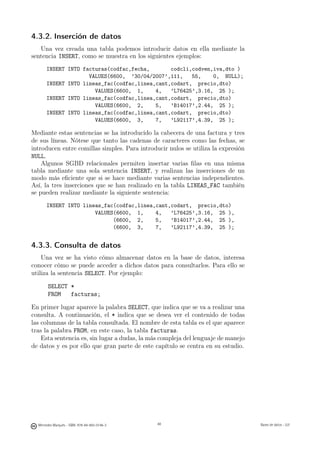 4.3.2. Inserción de datos
   Una vez creada una tabla podemos introducir datos en ella mediante la
sentencia INSERT, como se muestra en los siguientes ejemplos:
       INSERT INTO facturas(codfac,fecha,       codcli,codven,iva,dto )
                     VALUES(6600, ’30/04/2007’,111,    55,    0, NULL);
       INSERT INTO lineas_fac(codfac,linea,cant,codart, precio,dto)
                       VALUES(6600, 1,     4,   ’L76425’,3.16, 25 );
       INSERT INTO lineas_fac(codfac,linea,cant,codart, precio,dto)
                       VALUES(6600, 2,     5,   ’B14017’,2.44, 25 );
       INSERT INTO lineas_fac(codfac,linea,cant,codart, precio,dto)
                       VALUES(6600, 3,     7,   ’L92117’,4.39, 25 );

Mediante estas sentencias se ha introducido la cabecera de una factura y tres
de sus líneas. Nótese que tanto las cadenas de caracteres como las fechas, se
introducen entre comillas simples. Para introducir nulos se utiliza la expresión
NULL.
    Algunos SGBD relacionales permiten insertar varias ﬁlas en una misma
tabla mediante una sola sentencia INSERT, y realizan las inserciones de un
modo más eﬁciente que si se hace mediante varias sentencias independientes.
Así, la tres inserciones que se han realizado en la tabla LINEAS_FAC también
se pueden realizar mediante la siguiente sentencia:
       INSERT INTO lineas_fac(codfac,linea,cant,codart, precio,dto)
                       VALUES(6600, 1,     4,   ’L76425’,3.16, 25 ),
                             (6600, 2,     5,   ’B14017’,2.44, 25 ),
                             (6600, 3,     7,   ’L92117’,4.39, 25 );


4.3.3. Consulta de datos
    Una vez se ha visto cómo almacenar datos en la base de datos, interesa
conocer cómo se puede acceder a dichos datos para consultarlos. Para ello se
utiliza la sentencia SELECT. Por ejemplo:

       SELECT *
       FROM   facturas;

En primer lugar aparece la palabra SELECT, que indica que se va a realizar una
consulta. A continuación, el * indica que se desea ver el contenido de todas
las columnas de la tabla consultada. El nombre de esta tabla es el que aparece
tras la palabra FROM, en este caso, la tabla facturas.
    Esta sentencia es, sin lugar a dudas, la más compleja del lenguaje de manejo
de datos y es por ello que gran parte de este capítulo se centra en su estudio.




                                               48




  Mercedes Marqués - ISBN: 978-84-693-0146-3        48                             Bases de datos - UJI
 