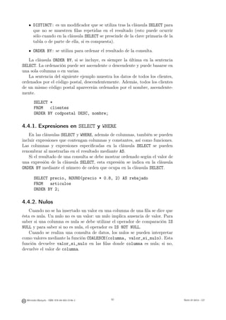 DISTINCT: es un modiﬁcador que se utiliza tras la cláusula SELECT para
       que no se muestren ﬁlas repetidas en el resultado (esto puede ocurrir
       sólo cuando en la cláusula SELECT se prescinde de la clave primaria de la
       tabla o de parte de ella, si es compuesta).

       ORDER BY: se utiliza para ordenar el resultado de la consulta.

   La cláusula ORDER BY, si se incluye, es siempre la última en la sentencia
SELECT. La ordenación puede ser ascendente o descendente y puede basarse en
una sola columna o en varias.
   La sentencia del siguiente ejemplo muestra los datos de todos los clientes,
ordenados por el código postal, descendentemente. Además, todos los clientes
de un mismo código postal aparecerán ordenados por el nombre, ascendente-
mente.

       SELECT *
       FROM   clientes
       ORDER BY codpostal DESC, nombre;

4.4.1. Expresiones en SELECT y WHERE
    En las cláusulas SELECT y WHERE, además de columnas, también se pueden
incluir expresiones que contengan columnas y constantes, así como funciones.
Las columnas y expresiones especiﬁcadas en la cláusula SELECT se pueden
renombrar al mostrarlas en el resultado mediante AS.
    Si el resultado de una consulta se debe mostrar ordenado según el valor de
una expresión de la cláusula SELECT, esta expresión se indica en la cláusula
ORDER BY mediante el número de orden que ocupa en la cláusula SELECT.

       SELECT precio, ROUND(precio * 0.8, 2) AS rebajado
       FROM   articulos
       ORDER BY 2;

4.4.2. Nulos
    Cuando no se ha insertado un valor en una columna de una ﬁla se dice que
ésta es nula. Un nulo no es un valor: un nulo implica ausencia de valor. Para
saber si una columna es nula se debe utilizar el operador de comparación IS
NULL y para saber si no es nula, el operador es IS NOT NULL.
    Cuando se realiza una consulta de datos, los nulos se pueden interpretar
como valores mediante la función COALESCE(columna, valor_si_nulo). Esta
función devuelve valor_si_nulo en las ﬁlas donde columna es nula; si no,
devuelve el valor de columna.




                                               50




  Mercedes Marqués - ISBN: 978-84-693-0146-3        50                             Bases de datos - UJI
 