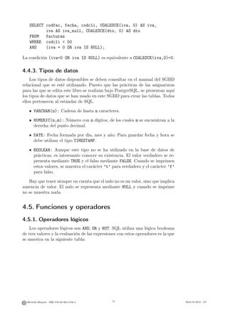 SELECT codfac, fecha, codcli, COALESCE(iva, 0) AS iva,
          iva AS iva_null, COALESCE(dto, 0) AS dto
   FROM   facturas
   WHERE codcli  50
   AND    (iva = 0 OR iva IS NULL);

La condición (iva=0 OR iva IS NULL) es equivalente a COALESCE(iva,0)=0.

4.4.3. Tipos de datos
    Los tipos de datos disponibles se deben consultar en el manual del SGBD
relacional que se esté utilizando. Puesto que las prácticas de las asignaturas
para las que se edita este libro se realizan bajo PostgreSQL, se presentan aquí
los tipos de datos que se han usado en este SGBD para crear las tablas. Todos
ellos pertenecen al estándar de SQL.

       VARCHAR(n): Cadena de hasta n caracteres.

       NUMERIC(n,m): Número con n dígitos, de los cuales m se encuentran a la
       derecha del punto decimal.

       DATE: Fecha formada por día, mes y año. Para guardar fecha y hora se
       debe utilizar el tipo TIMESTAMP.

       BOOLEAN: Aunque este tipo no se ha utilizado en la base de datos de
       prácticas, es interesante conocer su existencia. El valor verdadero se re-
       presenta mediante TRUE y el falso mediante FALSE. Cuando se imprimen
       estos valores, se muestra el carácter ’t’ para verdadero y el carácter ’f’
       para falso.

   Hay que tener siempre en cuenta que el nulo no es un valor, sino que implica
ausencia de valor. El nulo se representa mediante NULL y cuando se imprime
no se muestra nada.


4.5. Funciones y operadores
4.5.1. Operadores lógicos
    Los operadores lógicos son AND, OR y NOT. SQL utiliza una lógica booleana
de tres valores y la evaluación de las expresiones con estos operadores es la que
se muestra en la siguiente tabla:




                                               51




  Mercedes Marqués - ISBN: 978-84-693-0146-3        51                              Bases de datos - UJI
 