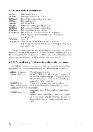 4.5.4. Funciones matemáticas
ABS(x)                Valor absoluto de x.
SIGN(x)               Devuelve el signo de x (-1, 0, 1).
MOD(x,y)              Resto de la división entera de x entre y.
SQRT(x)               Raíz cuadrada de x.
CBRT(x)               Raíz cúbica de x.
CEIL(x)               Entero más cercano por debajo de x.
FLOOR(x)              Entero más cercano por encima de x.
ROUND(x)              Redondea al entero más cercano.
ROUND(x,n)            Redondea x a n dígitos decimales, si n es positivo.
                      Si n es negativo, redondea al entero más cercano a x
                      múltiplo de 10n .
TRUNC(x)              Trunca x.
TRUNC(x,n)            Trunca x a n dígitos decimales, si n es positivo.
                      Si n es negativo, trunca al entero más cercano por debajo de x
                      múltiplo de 10n .

   Además de éstas, se suelen incluir otras muchas funciones para: calcular
logaritmos, convertir entre grados y radianes, funciones trigonométricas, etc.
Se aconseja consultar los manuales del SGBD que se esté utilizando, para
conocer las funciones que se pueden utilizar y cuál es su sintaxis.

4.5.5. Operadores y funciones de cadenas de caracteres
   En SQL, las cadenas de caracteres se delimitan por comillas simples: ’abc’.
Los operadores y funciones para trabajar con cadenas son los siguientes:
 cadena || cadena     Concatena dos cadenas.
 cadena LIKE expr     Devuelve TRUE si la cadena sigue el patrón de la
                      cadena que se pasa en expr. En expr se pueden
                      utilizar comodines: _ para un solo carácter y %
                      para cero o varios caracteres.
 LENGTH(cadena)       Número de caracteres que tiene la cadena.
 CHAR_LENGTH(cadena) Es la función del estándar equivalente a LENGTH.
 POSITION(subcadena IN cadena)
                      Posición de inicio de la subcadena en la cadena.
 SUBSTR(cadena, n [, long])
                      Devuelve la subcadena de la cadena que empieza
                      en la posición n (long ﬁja el tamaño máximo de
                      la subcadena; si no se especiﬁca, devuelve hasta el
                      ﬁnal).




                                               53




  Mercedes Marqués - ISBN: 978-84-693-0146-3        53                                 Bases de datos - UJI
 
