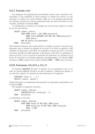 4.5.7. Función CASE
    Los lenguajes de programación procedurales suelen tener sentencias con-
dicionales: si una condición es cierta entonces se realiza una acción, en caso
contrario se realiza otra acción distinta. SQL no es un lenguaje procedural;
sin embargo, permite un control condicional sobre los datos devueltos en una
consulta, mediante la función CASE.
    A continuación se muestra un ejemplo que servirá para explicar el modo
de uso de esta función:
        SELECT codart, precio,
               CASE WHEN stock  500 THEN precio*0.8
                    WHEN stock BETWEEN 200 AND 500 THEN precio*0.9
                    ELSE precio
               END AS precio_con_descuento
        FROM   articulos;
Esta sentencia muestra, para cada artículo, su código, su precio y un precio con
descuento que se obtiene en función de su stock: si el stock es superior a 500
unidades, el descuento es del 20 % (se multiplica el precio por 0.8), si el stock
está entre las 200 y las 500 unidades, el descuento es del 10 % (se multiplica el
precio por 0.9) y si no, el precio se mantiene sin descuento. La columna con el
precio de descuento se renombra (precio_con_descuento). La función CASE
termina con END y puede tener tantas cláusulas WHEN . . . THEN como se precise.

4.5.8. Funciones COALESCE y NULLIF
   La función COALESCE devuelve el primero de sus parámetros que es no
nulo. La función NULLIF devuelve un nulo si valor1 y valor2 son iguales; si
no, devuelve valor1. La sintaxis de estas funciones es la siguiente:
        COALESCE( valor [, ...] )
        NULLIF( valor1, valor2 )
Ambas funciones se transforman internamente en expresiones equivalentes con
la función CASE.
    Por ejemplo, la siguiente sentencia:
        SELECT codart, descrip,
               COALESCE(stock, stock_min, -1)
        FROM   articulos;
es equivalente a esta otra:
        SELECT codart, descrip,
               CASE WHEN stock IS NOT NULL THEN stock
                    WHEN stock_min IS NOT NULL THEN stock_min
                    ELSE -1 END
        FROM   articulos;

                                               57




  Mercedes Marqués - ISBN: 978-84-693-0146-3        57                              Bases de datos - UJI
 