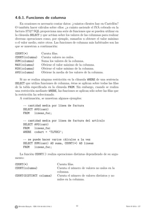 4.6.1. Funciones de columna
    En ocasiones es necesario contar datos: ¿cuántos clientes hay en Castellón?
O también hacer cálculos sobre ellos: ¿a cuánto asciende el IVA cobrado en la
factura 3752? SQL proporciona una serie de funciones que se pueden utilizar en
la cláusula SELECT y que actúan sobre los valores de las columnas para realizar
diversas operaciones como, por ejemplo, sumarlos u obtener el valor máximo
o el valor medio, entre otros. Las funciones de columna más habituales son las
que se muestran a continuación:

COUNT(*)                       Cuenta ﬁlas.
COUNT(columna)                 Cuenta valores no nulos.
SUM(columna)                   Suma los valores de la columna.
MAX(columna)                   Obtiene el valor máximo de la columna.
MIN(columna)                   Obtiene el valor mínimo de la columna.
AVG(columna)                   Obtiene la media de los valores de la columna.

    Si no se realiza ninguna restricción en la cláusula WHERE de una sentencia
SELECT que utiliza funciones de columna, éstas se aplican sobre todas las ﬁlas
de la tabla especiﬁcada en la cláusula FROM. Sin embargo, cuando se realiza
una restricción mediante WHERE, las funciones se aplican sólo sobre las ﬁlas que
la restricción ha seleccionado.
    A continuación, se muestran algunos ejemplos:

       -- cantidad media por línea de factura
       SELECT AVG(cant)
       FROM   lineas_fac;

       -- cantidad media por línea de factura del artículo
       SELECT AVG(cant)
       FROM   lineas_fac
       WHERE codart = ’TLFXK2’;

       -- se puede hacer varios cálculos a la vez
       SELECT SUM(cant) AS suma, COUNT(*) AS lineas
       FROM   lineas_fac;

  La función COUNT( ) realiza operaciones distintas dependiendo de su argu-
mento:

COUNT(*)                                       Cuenta ﬁlas.
COUNT(columna)                                 Cuenta el número de valores no nulos en la
                                               columna.
COUNT(DISTINCT columna)                        Cuenta el número de valores distintos y no
                                               nulos en la columna.


                                                    60




  Mercedes Marqués - ISBN: 978-84-693-0146-3                60                              Bases de datos - UJI
 