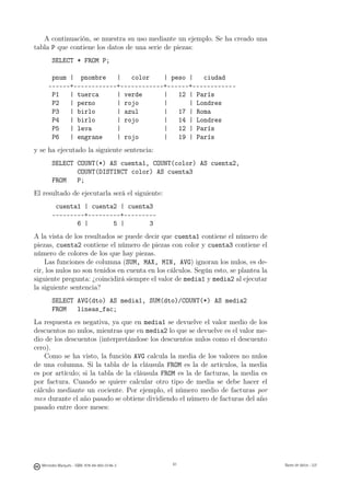 A continuación, se muestra su uso mediante un ejemplo. Se ha creado una
tabla P que contiene los datos de una serie de piezas:
       SELECT * FROM P;

      pnum | pnombre    |   color    | peso |   ciudad
     ------+------------+------------+------+------------
      P1   | tuerca     | verde      |   12 | París
      P2   | perno      | rojo       |      | Londres
      P3   | birlo      | azul       |   17 | Roma
      P4   | birlo      | rojo       |   14 | Londres
      P5   | leva       |            |   12 | París
      P6   | engrane    | rojo       |   19 | París
y se ha ejecutado la siguiente sentencia:
       SELECT COUNT(*) AS cuenta1, COUNT(color) AS cuenta2,
              COUNT(DISTINCT color) AS cuenta3
       FROM   P;
El resultado de ejecutarla será el siguiente:
        cuenta1 | cuenta2 | cuenta3
       ---------+---------+---------
              6 |       5 |       3
A la vista de los resultados se puede decir que cuenta1 contiene el número de
piezas, cuenta2 contiene el número de piezas con color y cuenta3 contiene el
número de colores de los que hay piezas.
    Las funciones de columna (SUM, MAX, MIN, AVG) ignoran los nulos, es de-
cir, los nulos no son tenidos en cuenta en los cálculos. Según esto, se plantea la
siguiente pregunta: ¿coincidirá siempre el valor de media1 y media2 al ejecutar
la siguiente sentencia?
       SELECT AVG(dto) AS media1, SUM(dto)/COUNT(*) AS media2
       FROM   lineas_fac;
La respuesta es negativa, ya que en media1 se devuelve el valor medio de los
descuentos no nulos, mientras que en media2 lo que se devuelve es el valor me-
dio de los descuentos (interpretándose los descuentos nulos como el descuento
cero).
    Como se ha visto, la función AVG calcula la media de los valores no nulos
de una columna. Si la tabla de la cláusula FROM es la de artículos, la media
es por artículo; si la tabla de la cláusula FROM es la de facturas, la media es
por factura. Cuando se quiere calcular otro tipo de media se debe hacer el
cálculo mediante un cociente. Por ejemplo, el número medio de facturas por
mes durante el año pasado se obtiene dividiendo el número de facturas del año
pasado entre doce meses:

                                               61




  Mercedes Marqués - ISBN: 978-84-693-0146-3        61                               Bases de datos - UJI
 