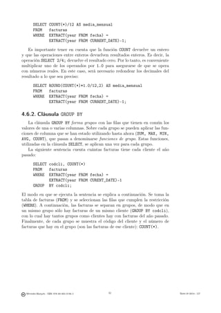 SELECT COUNT(*)/12 AS media_mensual
       FROM   facturas
       WHERE EXTRACT(year FROM fecha) =
              EXTRACT(year FROM CURRENT_DATE)-1;

   Es importante tener en cuenta que la función COUNT devuelve un entero
y que las operaciones entre enteros devuelven resultados enteros. Es decir, la
operación SELECT 2/4; devuelve el resultado cero. Por lo tanto, es conveniente
multiplicar uno de los operandos por 1.0 para asegurarse de que se opera
con números reales. En este caso, será necesario redondear los decimales del
resultado a lo que sea preciso:

       SELECT ROUND(COUNT(*)*1.0/12,2) AS media_mensual
       FROM   facturas
       WHERE EXTRACT(year FROM fecha) =
              EXTRACT(year FROM CURRENT_DATE)-1;

4.6.2. Cláusula GROUP BY
    La cláusula GROUP BY forma grupos con las ﬁlas que tienen en común los
valores de una o varias columnas. Sobre cada grupo se pueden aplicar las fun-
ciones de columna que se han estado utilizando hasta ahora (SUM, MAX, MIN,
AVG, COUNT), que pasan a denominarse funciones de grupo. Estas funciones,
utilizadas en la cláusula SELECT, se aplican una vez para cada grupo.
    La siguiente sentencia cuenta cuántas facturas tiene cada cliente el año
pasado:

       SELECT codcli, COUNT(*)
       FROM   facturas
       WHERE EXTRACT(year FROM fecha) =
              EXTRACT(year FROM CURENT_DATE)-1
       GROUP BY codcli;

El modo en que se ejecuta la sentencia se explica a continuación. Se toma la
tabla de facturas (FROM) y se seleccionan las ﬁlas que cumplen la restricción
(WHERE). A continuación, las facturas se separan en grupos, de modo que en
un mismo grupo sólo hay facturas de un mismo cliente (GROUP BY codcli),
con lo cual hay tantos grupos como clientes hay con facturas del año pasado.
Finalmente, de cada grupo se muestra el código del cliente y el número de
facturas que hay en el grupo (son las facturas de ese cliente): COUNT(*).




                                               62




  Mercedes Marqués - ISBN: 978-84-693-0146-3        62                           Bases de datos - UJI
 