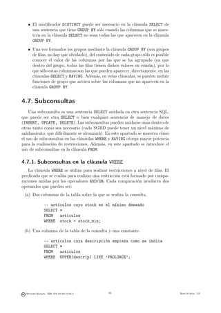 El modiﬁcador DISTINCT puede ser necesario en la cláusula SELECT de
       una sentencia que tiene GROUP BY sólo cuando las columnas que se mues-
       tren en la cláusula SELECT no sean todas las que aparecen en la cláusula
       GROUP BY.
       Una vez formados los grupos mediante la cláusula GROUP BY (son grupos
       de ﬁlas, no hay que olvidarlo), del contenido de cada grupo sólo es posible
       conocer el valor de las columnas por las que se ha agrupado (ya que
       dentro del grupo, todas las ﬁlas tienen dichos valores en común), por lo
       que sólo estas columnas son las que pueden aparecer, directamente, en las
       cláusulas SELECT y HAVING. Además, en estas cláusulas, se pueden incluir
       funciones de grupo que actúen sobre las columnas que no aparecen en la
       cláusula GROUP BY.


4.7. Subconsultas
    Una subconsulta es una sentencia SELECT anidada en otra sentencia SQL,
que puede ser otra SELECT o bien cualquier sentencia de manejo de datos
(INSERT, UPDATE, DELETE). Las subconsultas pueden anidarse unas dentro de
otras tanto como sea necesario (cada SGBD puede tener un nivel máximo de
anidamiento, que difícilmente se alcanzará). En este apartado se muestra cómo
el uso de subconsultas en las cláusulas WHERE y HAVING otorga mayor potencia
para la realización de restricciones. Además, en este apartado se introduce el
uso de subconsultas en la cláusula FROM.

4.7.1. Subconsultas en la cláusula WHERE
    La cláusula WHERE se utiliza para realizar restricciones a nivel de ﬁlas. El
predicado que se evalúa para realizar una restricción está formado por compa-
raciones unidas por los operadores AND/OR. Cada comparación involucra dos
operandos que pueden ser:
 (a) Dos columnas de la tabla sobre la que se realiza la consulta.

                 -- artículos cuyo stock es el mínimo deseado
                 SELECT *
                 FROM   articulos
                 WHERE stock = stock_min;

 (b) Una columna de la tabla de la consulta y una constante.

                 -- artículos cuya descripción empieza como se indica
                 SELECT *
                 FROM   articulos
                 WHERE UPPER(descrip) LIKE ’PROLONG%’;

                                               66




  Mercedes Marqués - ISBN: 978-84-693-0146-3        66                               Bases de datos - UJI
 