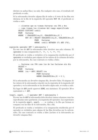 distinto en ambas ﬁlas y no nulo. En cualquier otro caso, el resultado del
     predicado es nulo.
     Si la subconsulta devuelve alguna ﬁla de nulos y el resto de las ﬁlas son
     distintas de la ﬁla de la izquierda del operador NOT IN, el predicado se
     evalúa a nulo.

               -- clientes que no tienen facturas con IVA y dto
               -- como tienen los clientes del rango especificado
               SELECT DISTINCT codcli
               FROM   facturas
               WHERE ( COALESCE(iva,0), COALESCE(dto,0) )
                      NOT IN ( SELECT COALESCE(iva,0), COALESCE(dto,0)
                               FROM   facturas
                               WHERE codcli BETWEEN 171 AND 174);

expresión operador ANY ( subconsulta )
    En este uso de ANY la subconsulta debe devolver una sola columna. El
    operador es una comparación (=, , , , =, =).
     El predicado se evalúa a verdadero si la comparación establecida por el
     operador es verdadera para alguno de los valores de la columna devuelta
     por la subconsulta. En caso contrario se evalúa a falso.

               -- facturas con IVA como los de las facturas sin dto
               SELECT *
               FROM   facturas
               WHERE iva = ANY( SELECT iva
                                 FROM facturas
                                 WHERE COALESCE(dto,0) = 0 );

     Si la subconsulta no devuelve ninguna ﬁla, devuelve falso. Si ninguno de
     los valores de la subconsulta coincide con la expresión de la izquierda del
     operador y en la subconsulta se ha devuelto algún nulo, se evalúa a nulo.
     En lugar de ANY puede aparecer SOME, son sinónimos. El operador IN es
     equivalente a = ANY.
(expr1, expr2, ...) operador ANY ( subconsulta )
    En este uso de ANY la subconsulta debe devolver tantas columnas como las
    especiﬁcadas entre paréntesis a la izquierda del operador. Las expresiones
    de la izquierda expr1, expr2, ... se evalúan y la ﬁla que forman se
    compara con las ﬁlas de la subconsulta, ﬁla a ﬁla.
     El predicado se evalúa a verdadero si la comparación establecida por el
     operador es verdadera para alguna de las ﬁlas devueltas por la subcon-
     sulta. En caso contrario se evalúa a falso (incluso si la subconsulta no
     devuelve ninguna ﬁla).

                                               70




  Mercedes Marqués - ISBN: 978-84-693-0146-3        70                             Bases de datos - UJI
 