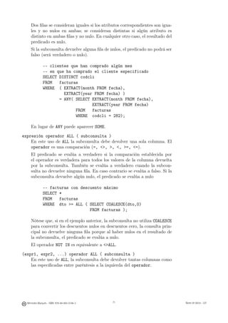 Dos ﬁlas se consideran iguales si los atributos correspondientes son igua-
     les y no nulos en ambas; se consideran distintas si algún atributo es
     distinto en ambas ﬁlas y no nulo. En cualquier otro caso, el resultado del
     predicado es nulo.
     Si la subconsulta devuelve alguna ﬁla de nulos, el predicado no podrá ser
     falso (será verdadero o nulo).

               -- clientes que han comprado algún mes
               -- en que ha comprado el cliente especificado
               SELECT DISTINCT codcli
               FROM   facturas
               WHERE ( EXTRACT(month FROM fecha),
                        EXTRACT(year FROM fecha) )
                      = ANY( SELECT EXTRACT(month FROM fecha),
                                    EXTRACT(year FROM fecha)
                             FROM   facturas
                             WHERE codcli = 282);

     En lugar de ANY puede aparecer SOME.

expresión operador ALL ( subconsulta )
    En este uso de ALL la subconsulta debe devolver una sola columna. El
    operador es una comparación (=, , , , =, =).
     El predicado se evalúa a verdadero si la comparación establecida por
     el operador es verdadera para todos los valores de la columna devuelta
     por la subconsulta. También se evalúa a verdadero cuando la subcon-
     sulta no devuelve ninguna ﬁla. En caso contrario se evalúa a falso. Si la
     subconsulta devuelve algún nulo, el predicado se evalúa a nulo

               -- facturas con descuento máximo
               SELECT *
               FROM   facturas
               WHERE dto = ALL ( SELECT COALESCE(dto,0)
                                   FROM facturas );

     Nótese que, si en el ejemplo anterior, la subconsulta no utiliza COALESCE
     para convertir los descuentos nulos en descuentos cero, la consulta prin-
     cipal no devuelve ninguna ﬁla porque al haber nulos en el resultado de
     la subconsulta, el predicado se evalúa a nulo.
     El operador NOT IN es equivalente a ALL.

(expr1, expr2, ...) operador ALL ( subconsulta )
    En este uso de ALL, la subconsulta debe devolver tantas columnas como
    las especiﬁcadas entre paréntesis a la izquierda del operador.

                                               71




  Mercedes Marqués - ISBN: 978-84-693-0146-3        71                            Bases de datos - UJI
 