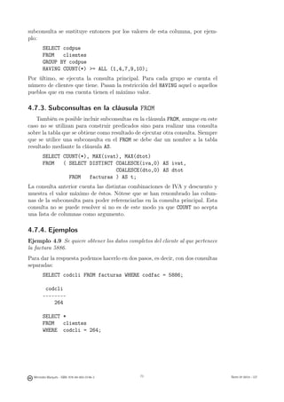 subconsulta se sustituye entonces por los valores de esta columna, por ejem-
plo:
        SELECT codpue
        FROM   clientes
        GROUP BY codpue
        HAVING COUNT(*) = ALL (1,4,7,9,10);
Por último, se ejecuta la consulta principal. Para cada grupo se cuenta el
número de clientes que tiene. Pasan la restricción del HAVING aquel o aquellos
pueblos que en esa cuenta tienen el máximo valor.

4.7.3. Subconsultas en la cláusula FROM
   También es posible incluir subconsultas en la cláusula FROM, aunque en este
caso no se utilizan para construir predicados sino para realizar una consulta
sobre la tabla que se obtiene como resultado de ejecutar otra consulta. Siempre
que se utilice una subconsulta en el FROM se debe dar un nombre a la tabla
resultado mediante la cláusula AS.
        SELECT COUNT(*), MAX(ivat), MAX(dtot)
        FROM   ( SELECT DISTINCT COALESCE(iva,0) AS ivat,
                                 COALESCE(dto,0) AS dtot
                 FROM   facturas ) AS t;
La consulta anterior cuenta las distintas combinaciones de IVA y descuento y
muestra el valor máximo de éstos. Nótese que se han renombrado las colum-
nas de la subconsulta para poder referenciarlas en la consulta principal. Esta
consulta no se puede resolver si no es de este modo ya que COUNT no acepta
una lista de columnas como argumento.

4.7.4. Ejemplos
Ejemplo 4.9 Se quiere obtener los datos completos del cliente al que pertenece
la factura 5886.
Para dar la respuesta podemos hacerlo en dos pasos, es decir, con dos consultas
separadas:
        SELECT codcli FROM facturas WHERE codfac = 5886;

         codcli
        --------
            264

        SELECT *
        FROM   clientes
        WHERE codcli = 264;

                                               73




  Mercedes Marqués - ISBN: 978-84-693-0146-3        73                            Bases de datos - UJI
 
