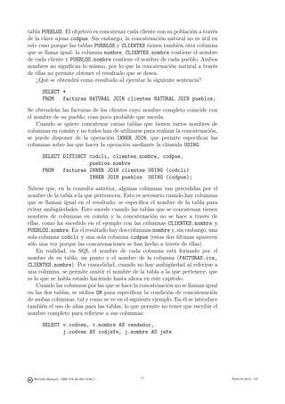 tabla PUEBLOS. El objetivo es concatenar cada cliente con su población a través
de la clave ajena codpue. Sin embargo, la concatenación natural no es útil en
este caso porque las tablas PUEBLOS y CLIENTES tienen también otra columna
que se llama igual: la columna nombre. CLIENTES.nombre contiene el nombre
de cada cliente y PUEBLOS.nombre contiene el nombre de cada pueblo. Ambos
nombres no signiﬁcan lo mismo, por lo que la concatenación natural a través
de ellas no permite obtener el resultado que se desea.
    ¿Qué se obtendrá como resultado al ejecutar la siguiente sentencia?

       SELECT *
       FROM   facturas NATURAL JOIN clientes NATURAL JOIN pueblos;

Se obtendrán las facturas de los clientes cuyo nombre completo coincide con
el nombre de su pueblo, cosa poco probable que suceda.
    Cuando se quiere concatenar varias tablas que tienen varios nombres de
columnas en común y no todos han de utilizarse para realizar la concatenación,
se puede disponer de la operación INNER JOIN, que permite especiﬁcar las
columnas sobre las que hacer la operación mediante la cláusula USING.

       SELECT DISTINCT codcli, clientes.nombre, codpue,
                       pueblos.nombre
       FROM   facturas INNER JOIN clientes USING (codcli)
                       INNER JOIN pueblos USING (codpue);

Nótese que, en la consulta anterior, algunas columnas van precedidas por el
nombre de la tabla a la que pertenecen. Esto es necesario cuando hay columnas
que se llaman igual en el resultado: se especiﬁca el nombre de la tabla para
evitar ambigüedades. Esto sucede cuando las tablas que se concatenan tienen
nombres de columnas en común y la concatenación no se hace a través de
ellas, como ha sucedido en el ejemplo con las columnas CLIENTES.nombre y
PUEBLOS.nombre. En el resultado hay dos columnas nombre y, sin embargo, una
sola columna codcli y una sola columna codpue (estas dos últimas aparecen
sólo una vez porque las concatenaciones se han hecho a través de ellas).
    En realidad, en SQL el nombre de cada columna está formado por el
nombre de su tabla, un punto y el nombre de la columna (FACTURAS.iva,
CLIENTES.nombre). Por comodidad, cuando no hay ambigüedad al referirse a
una columna, se permite omitir el nombre de la tabla a la que pertenece, que
es lo que se había estado haciendo hasta ahora en este capítulo.
    Cuando las columnas por las que se hace la concatenación no se llaman igual
en las dos tablas, se utiliza ON para especiﬁcar la condición de concatenación
de ambas columnas, tal y como se ve en el siguiente ejemplo. En él se introduce
también el uso de alias para las tablas, lo que permite no tener que escribir el
nombre completo para referirse a sus columnas:

       SELECT v.codven, v.nombre AS vendedor,
              j.codven AS codjefe, j.nombre AS jefe

                                               77




  Mercedes Marqués - ISBN: 978-84-693-0146-3        77                             Bases de datos - UJI
 