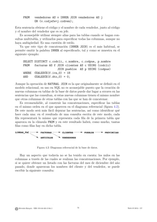 FROM          vendedores AS v INNER JOIN vendedores AS j
                     ON (v.codjefe=j.codven);

Esta sentencia obtiene el código y el nombre de cada vendedor, junto al código
y el nombre del vendedor que es su jefe.
    Es aconsejable utilizar siempre alias para las tablas cuando se hagan con-
sultas multitabla, y utilizarlos para especiﬁcar todas las columnas, aunque no
haya ambigüedad. Es una cuestión de estilo.
    Ya que este tipo de concatenación (INNER JOIN) es el más habitual, se
permite omitir la palabra INNER al especiﬁcarlo, tal y como se muestra en el
siguiente ejemplo:

       SELECT DISTINCT c.codcli, c.nombre, c.codpue, p.nombre
       FROM   facturas AS f JOIN clientes AS c USING (codcli)
                            JOIN pueblos AS p USING (codpue)
       WHERE COALESCE(f.iva,0) = 18
       AND    COALESCE(f.dto,0) = 0;

Aunque la operación de NATURAL JOIN es la que originalmente se deﬁnió en el
modelo relacional, su uso en SQL no es aconsejable puesto que la creación de
nuevas columnas en tablas de la base de datos puede dar lugar a errores en las
sentencias que las consultan, si estas nuevas columnas tienen el mismo nombre
que otras columnas de otras tablas con las que se han de concatenar.
   Es recomendable, al construir las concatenaciones, especiﬁcar las tablas
en el mismo orden en el que aparecen en el diagrama referencial (ﬁgura 4.2).
De este modo será más fácil depurar las sentencias, así como identiﬁcar qué
hace cada una: en el resultado de una consulta escrita de este modo, cada
ﬁla representará lo mismo que representa cada ﬁla de la primera tabla que
aparezca en la cláusula FROM y en este resultado habrá, como mucho, tantas
ﬁlas como ﬁlas hay en dicha tabla.

LINEAS_FAC                   FACTURAS          CLIENTES          PUEBLOS        PROVINCIAS

                             ARTICULOS         VENDEDORES



                        Figura 4.2: Diagrama referencial de la base de datos.

    Hay un aspecto que todavía no se ha tenido en cuenta: los nulos en las
columnas a través de las cuales se realizan las concatenaciones. Por ejemplo,
si se quiere obtener un listado con las facturas del mes de diciembre del año
pasado, donde aparezcan los nombres del cliente y del vendedor, se puede
escribir la siguiente consulta:




                                                 78




  Mercedes Marqués - ISBN: 978-84-693-0146-3                78                               Bases de datos - UJI
 