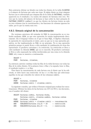 Esta sentencia obtiene un listado con todos los clientes de la tabla CLIENTES
y el número de facturas que cada uno tiene. Si algún cliente no tiene ninguna
factura (no es referenciado por ninguna ﬁla de la tabla de FACTURAS), también
aparecerá en el resultado y la cuenta del número de facturas será cero. Nó-
tese que la cuenta del número de facturas se hace sobre la clave primaria de
FACTURAS (COUNT(f.codfac)) ya que los clientes sin facturas tienen un nulo
en esta columna tras la concatenación y las funciones de columna ignoran los
nulos, por lo que la cuenta será cero.

4.8.2. Sintaxis original de la concatenación
    En versiones anteriores del estándar de SQL la concatenación no se rea-
lizaba mediante JOIN, ya que esta operación no estaba implementada direc-
tamente. En el lenguaje teórico en el que se basa SQL, el álgebra relacional,
la operación de concatenación sí existe, pero ya que no es una operación pri-
mitiva, no fue implementada en SQL en un principio. No es una operación
primitiva porque se puede llevar a cabo mediante la combinación de otras dos
operaciones: el producto cartesiano y la restricción. La restricción se lleva a
cabo mediante la cláusula WHERE, que ya es conocida. El producto cartesiano
se lleva a cabo separando las tablas involucradas por una coma en la cláusula
FROM, tal y como se muestra a continuación:

       SELECT *
       FROM   facturas, clientes;

La sentencia anterior combina todas las ﬁlas de la tabla facturas con todas las
ﬁlas de la tabla clientes. Si la primera tiene n ﬁlas y la segunda tiene m ﬁlas,
el resultado tendrá n × m ﬁlas.
    Para hacer la concatenación de cada factura con el cliente que la ha soli-
citado, se debe hacer una restricción: de las n × m ﬁlas hay que seleccionar
aquellas en las que coinciden los valores de las columnas codcli.

       SELECT *
       FROM   facturas, clientes
       WHERE facturas.codcli = clientes.codcli;

   La siguiente consulta, que utiliza el formato original para realizar las conca-
tenaciones. Obtiene los datos de las facturas con 18 % de IVA y sin descuento,
con el nombre del cliente:

       SELECT facturas.codfac, facturas.fecha,
              facturas.codcli, clientes.nombre,           facturas.codven
       FROM   facturas, clientes
       WHERE facturas.codcli = clientes.codcli            -- concatenación
       AND    COALESCE(facturas.iva,0) = 18               -- restricción
       AND    COALESCE(facturas.dto,0) = 0;               -- restricción

                                               80




  Mercedes Marqués - ISBN: 978-84-693-0146-3        80                               Bases de datos - UJI
 