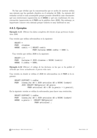 No hay que olvidar que la concatenación que se acaba de mostrar utiliza
una sintaxis que ha quedado obsoleta en el estándar de SQL. La sintaxis del
estándar actual es más aconsejable porque permite identiﬁcar más claramente
qué son restricciones (aparecerán en el WHERE) y qué son condiciones de con-
catenación (aparecerán en el FROM con la palabra clave JOIN). Sin embargo, es
importante conocer esta sintaxis porque todavía es muy habitual su uso.

4.8.3. Ejemplos
Ejemplo 4.11 Obtener los datos completos del cliente al que pertenece la fac-
tura 5886.

Una versión que utiliza subconsultas es la siguiente:

        SELECT *
        FROM   clientes
        WHERE codcli = ( SELECT codcli
                         FROM facturas WHERE codfac = 5886 );

   Una versión que utiliza JOIN es la siguiente:

        SELECT c.*
        FROM   facturas f JOIN clientes c USING (codcli)
        WHERE f.codfac = 5886;

Ejemplo 4.12 Obtener el código de las facturas en las que se ha pedido el
artículo que tiene actualmente el precio más caro.

Una versión en donde se utiliza el JOIN de subconsultas en el FROM es la si-
guiente:

        SELECT DISTINCT l.codfac
        FROM   lineas_fac AS l JOIN articulos AS a USING (codart)
               JOIN (SELECT MAX(precio) AS precio
                     FROM articulos) AS t ON (a.precio = t.precio);

En la siguiente versión se utiliza la subconsulta para hacer una restricción.

        SELECT DISTINCT l.codfac
        FROM   lineas_fac AS l JOIN articulos AS a USING (codart)
        WHERE a.precio = (SELECT MAX(precio)
                            FROM articulos) ;




                                               81




  Mercedes Marqués - ISBN: 978-84-693-0146-3        81                          Bases de datos - UJI
 