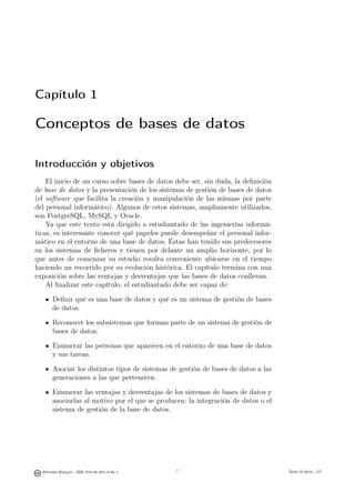 Capítulo 1

Conceptos de bases de datos

Introducción y objetivos
    El inicio de un curso sobre bases de datos debe ser, sin duda, la deﬁnición
de base de datos y la presentación de los sistemas de gestión de bases de datos
(el software que facilita la creación y manipulación de las mismas por parte
del personal informático). Algunos de estos sistemas, ampliamente utilizados,
son PostgreSQL, MySQL y Oracle.
    Ya que este texto está dirigido a estudiantado de las ingenierías informá-
ticas, es interesante conocer qué papeles puede desempeñar el personal infor-
mático en el entorno de una base de datos. Éstas han tenido sus predecesores
en los sistemas de ﬁcheros y tienen por delante un amplio horizonte, por lo
que antes de comenzar su estudio resulta conveniente ubicarse en el tiempo
haciendo un recorrido por su evolución histórica. El capítulo termina con una
exposición sobre las ventajas y desventajas que las bases de datos conllevan.
    Al ﬁnalizar este capítulo, el estudiantado debe ser capaz de:

       Deﬁnir qué es una base de datos y qué es un sistema de gestión de bases
       de datos.

       Reconocer los subsistemas que forman parte de un sistema de gestión de
       bases de datos.

       Enumerar las personas que aparecen en el entorno de una base de datos
       y sus tareas.

       Asociar los distintos tipos de sistemas de gestión de bases de datos a las
       generaciones a las que pertenecen.

       Enumerar las ventajas y desventajas de los sistemas de bases de datos y
       asociarlas al motivo por el que se producen: la integración de datos o el
       sistema de gestión de la base de datos.



                                               1


  Mercedes Marqués - ISBN: 978-84-693-0146-3                                       Bases de datos - UJI
 