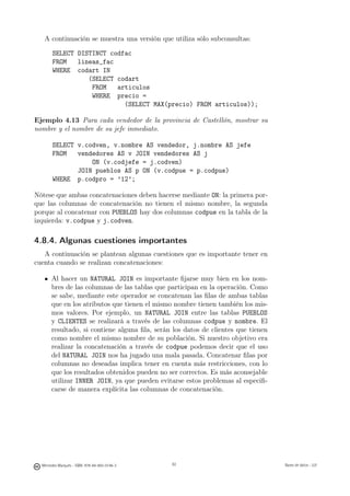 A continuación se muestra una versión que utiliza sólo subconsultas:

       SELECT DISTINCT codfac
       FROM   lineas_fac
       WHERE codart IN
                 (SELECT codart
                  FROM   articulos
                  WHERE precio =
                           (SELECT MAX(precio) FROM articulos));

Ejemplo 4.13 Para cada vendedor de la provincia de Castellón, mostrar su
nombre y el nombre de su jefe inmediato.

       SELECT v.codven, v.nombre AS vendedor, j.nombre AS jefe
       FROM   vendedores AS v JOIN vendedores AS j
                  ON (v.codjefe = j.codven)
              JOIN pueblos AS p ON (v.codpue = p.codpue)
       WHERE p.codpro = ’12’;

Nótese que ambas concatenaciones deben hacerse mediante ON: la primera por-
que las columnas de concatenación no tienen el mismo nombre, la segunda
porque al concatenar con PUEBLOS hay dos columnas codpue en la tabla de la
izquierda: v.codpue y j.codven.

4.8.4. Algunas cuestiones importantes
   A continuación se plantean algunas cuestiones que es importante tener en
cuenta cuando se realizan concatenaciones:

       Al hacer un NATURAL JOIN es importante ﬁjarse muy bien en los nom-
       bres de las columnas de las tablas que participan en la operación. Como
       se sabe, mediante este operador se concatenan las ﬁlas de ambas tablas
       que en los atributos que tienen el mismo nombre tienen también los mis-
       mos valores. Por ejemplo, un NATURAL JOIN entre las tablas PUEBLOS
       y CLIENTES se realizará a través de las columnas codpue y nombre. El
       resultado, si contiene alguna ﬁla, serán los datos de clientes que tienen
       como nombre el mismo nombre de su población. Si nuestro objetivo era
       realizar la concatenación a través de codpue podemos decir que el uso
       del NATURAL JOIN nos ha jugado una mala pasada. Concatenar ﬁlas por
       columnas no deseadas implica tener en cuenta más restricciones, con lo
       que los resultados obtenidos pueden no ser correctos. Es más aconsejable
       utilizar INNER JOIN, ya que pueden evitarse estos problemas al especiﬁ-
       carse de manera explícita las columnas de concatenación.




                                               82




  Mercedes Marqués - ISBN: 978-84-693-0146-3        82                             Bases de datos - UJI
 