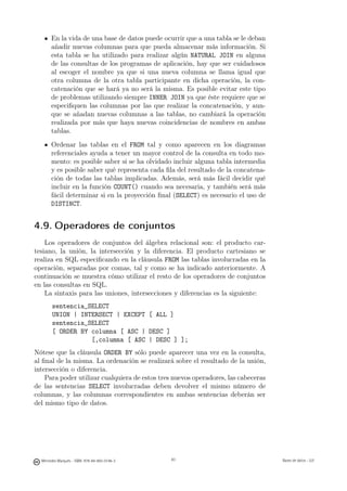 En la vida de una base de datos puede ocurrir que a una tabla se le deban
       añadir nuevas columnas para que pueda almacenar más información. Si
       esta tabla se ha utilizado para realizar algún NATURAL JOIN en alguna
       de las consultas de los programas de aplicación, hay que ser cuidadosos
       al escoger el nombre ya que si una nueva columna se llama igual que
       otra columna de la otra tabla participante en dicha operación, la con-
       catenación que se hará ya no será la misma. Es posible evitar este tipo
       de problemas utilizando siempre INNER JOIN ya que éste requiere que se
       especiﬁquen las columnas por las que realizar la concatenación, y aun-
       que se añadan nuevas columnas a las tablas, no cambiará la operación
       realizada por más que haya nuevas coincidencias de nombres en ambas
       tablas.
       Ordenar las tablas en el FROM tal y como aparecen en los diagramas
       referenciales ayuda a tener un mayor control de la consulta en todo mo-
       mento: es posible saber si se ha olvidado incluir alguna tabla intermedia
       y es posible saber qué representa cada ﬁla del resultado de la concatena-
       ción de todas las tablas implicadas. Además, será más fácil decidir qué
       incluir en la función COUNT() cuando sea necesaria, y también será más
       fácil determinar si en la proyección ﬁnal (SELECT) es necesario el uso de
       DISTINCT.


4.9. Operadores de conjuntos
    Los operadores de conjuntos del álgebra relacional son: el producto car-
tesiano, la unión, la intersección y la diferencia. El producto cartesiano se
realiza en SQL especiﬁcando en la cláusula FROM las tablas involucradas en la
operación, separadas por comas, tal y como se ha indicado anteriormente. A
continuación se muestra cómo utilizar el resto de los operadores de conjuntos
en las consultas en SQL.
    La sintaxis para las uniones, intersecciones y diferencias es la siguiente:
        sentencia_SELECT
        UNION | INTERSECT | EXCEPT [ ALL ]
        sentencia_SELECT
        [ ORDER BY columna [ ASC | DESC ]
                   [,columna [ ASC | DESC ] ];
Nótese que la cláusula ORDER BY sólo puede aparecer una vez en la consulta,
al ﬁnal de la misma. La ordenación se realizará sobre el resultado de la unión,
intersección o diferencia.
    Para poder utilizar cualquiera de estos tres nuevos operadores, las cabeceras
de las sentencias SELECT involucradas deben devolver el mismo número de
columnas, y las columnas correspondientes en ambas sentencias deberán ser
del mismo tipo de datos.

                                               83




  Mercedes Marqués - ISBN: 978-84-693-0146-3        83                              Bases de datos - UJI
 