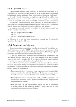 4.9.3. Operador EXCEPT
    Este operador devuelve como resultado las ﬁlas que se encuentran en el
resultado de la primera sentencia SELECT y no se encuentran en el resultado
de la segunda sentencia SELECT. En el resultado no se muestran duplicados.
    Se puede evitar la eliminación de duplicados especiﬁcando la palabra clave
ALL. En este caso, si una misma ﬁla aparece m veces en la primera sentencia y
n veces en la segunda, en el resultado esta ﬁla aparecerá max(m − n, 0) veces.
    Si se realizan varias diferencias, éstas se evalúan de izquierda a derecha, a
menos que se utilicen paréntesis para establecer un orden distinto. La diferencia
tiene la misma prioridad, en el orden de evaluación, que la unión.
    La siguiente sentencia muestra los códigos de las poblaciones donde hay
clientes y no hay vendedores:
        SELECT codpue FROM clientes
        EXCEPT
        SELECT codpue FROM vendedores;
La diferencia no es una operación conmutativa, mientras que el resto de los
operadores de conjuntos sí lo son.

4.9.4. Sentencias equivalentes
    En muchas ocasiones, una misma consulta de datos puede responderse me-
diante distintas sentencias SELECT que utilizan operadores diferentes. Cada
una de ellas dará, por lo general, un tiempo de respuesta diferente, y se puede
considerar que una es mejor que otra en este aspecto.
    El que una sentencia sea mejor en unas circunstancias no garantiza que
vaya a serlo siempre: puede que al evolucionar el estado de la base de datos,
una sentencia que era la mejor, deje de serlo porque las tablas hayan cambiado
de tamaño o se haya creado o eliminado algún índice.
    Es por todo lo anterior, que se considera importante que, ante una consulta
de datos, sea posible obtener varias sentencias alternativas. En este apartado
se presentan algunas equivalencias entre operadores que se pueden utilizar para
obtener sentencias equivalentes.
       Una concatenación es equivalente a una expresión con el operador IN y
       una subconsulta. Dependiendo del número de ﬁlas que obtenga la sub-
       consulta, será más o menos eﬁciente que la concatenación con JOIN.
       Una restricción con dos comparaciones unidas por OR es equivalente a la
       unión de dos sentencias SELECT, y sitúa cada una de estas comparaciones
       en una sentencia distinta.
       Una restricción con dos comparaciones unidas por AND es equivalente
       a la intersección de dos sentencias SELECT, y sitúa cada una de estas
       comparaciones en una sentencia distinta.

                                               85




  Mercedes Marqués - ISBN: 978-84-693-0146-3        85                              Bases de datos - UJI
 