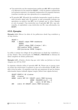 Una restricción con dos comparaciones unidas por AND NOT es equivalente
       a la diferencia de dos sentencias SELECT, y sitúa la primera comparación
       en la primera sentencia y la segunda comparación en la segunda sentencia
       (conviene recordar que esta operación no es conmutativa).

       El operador NOT IN puede dar resultados inesperados cuando la subcon-
       sulta devuelve algún nulo. En general, es más aconsejable trabajar con
       operadores en positivo (sin NOT) (en el ejemplo que se ofrece después
       se verá el porqué). Una restricción con el operador NOT IN y una sub-
       consulta, es equivalente a una restricción con IN y una subconsulta con
       EXCEPT.

4.9.5. Ejemplos
Ejemplo 4.14 Obtener los datos de las poblaciones donde hay vendedores y
no hay clientes.

       SELECT *
       FROM   ( SELECT codpue FROM vendedores
                EXCEPT
                SELECT codpue FROM clientes ) AS t
              JOIN pueblos USING (codpue)
              JOIN provincias USING (codpro);

La tabla t contiene los códigos de las poblaciones en donde hay vendedores y
no hay clientes. Tras concatenarla con PUEBLOS y PROVINCIAS se obtienen los
datos completos de dichas poblaciones.

Ejemplo 4.15 ¿Cuántos clientes hay que entre todas sus facturas no tienen
ninguna con 18 % de IVA?

La siguiente solución utiliza el operador NOT IN. Nótese que es preciso tener
en cuenta dos restricciones: la primera es que en la subconsulta del NOT IN se
debe evitar los nulos, y la segunda es que hay que asegurarse de que los clientes
seleccionados hayan realizado alguna compra (deben tener alguna factura).

       SELECT COUNT(*) AS clientes
       FROM   clientes
       WHERE codcli NOT IN ( SELECT codcli FROM facturas
                              WHERE COALESCE(iva,0) = 18
                              AND    codcli IS NOT NULL )
       AND    codcli IN (SELECT codcli FROM facturas);




                                               86




  Mercedes Marqués - ISBN: 978-84-693-0146-3        86                              Bases de datos - UJI
 