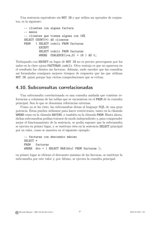 Una sentencia equivalente sin NOT IN y que utiliza un operador de conjun-
tos, es la siguiente:

        -- clientes con                 alguna factura
        -- menos
        -- clientes que                 tienen alguna con 18%
        SELECT COUNT(*)                 AS clientes
        FROM   ( SELECT                 codcli FROM facturas
                 EXCEPT
                 SELECT                 codcli FROM facturas
                 WHERE                  COALESCE(iva,0) = 18 ) AS t;

Trabajando con EXCEPT en lugar de NOT IN no es preciso preocuparse por los
nulos en la clave ajena FACTURAS.codcli. Otra ventaja es que no aparecen en
el resultado los clientes sin facturas. Además, suele suceder que las consultas
así formuladas consiguen mejores tiempos de respuesta que las que utilizan
NOT IN, quizá porque hay ciertas comprobaciones que se evitan.


4.10. Subconsultas correlacionadas
    Una subconsulta correlacionada es una consulta anidada que contiene re-
ferencias a columnas de las tablas que se encuentran en el FROM de la consulta
principal. Son lo que se denomina referencias externas.
    Como ya se ha visto, las subconsultas dotan al lenguaje SQL de una gran
potencia. Estas pueden utilizarse para hacer restricciones, tanto en la cláusula
WHERE como en la cláusula HAVING, y también en la cláusula FROM. Hasta ahora,
dichas subconsultas podían tratarse de modo independiente y, para comprender
mejor el funcionamiento de la sentencia, se podía suponer que la subconsulta
se ejecuta en primer lugar, y se sustituye ésta en la sentencia SELECT principal
por su valor, como se muestra en el siguiente ejemplo:

        -- facturas con descuento máximo
        SELECT *
        FROM   facturas
        WHERE dto = ( SELECT MAX(dto) FROM facturas );

en primer lugar se obtiene el descuento máximo de las facturas, se sustituye la
subconsulta por este valor y, por último, se ejecuta la consulta principal.




                                                  87




  Mercedes Marqués - ISBN: 978-84-693-0146-3             87                        Bases de datos - UJI
 