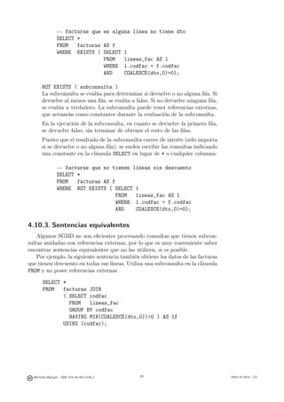 -- facturas que en alguna línea no tiene dto
                 SELECT *
                 FROM   facturas AS f
                 WHERE EXISTS ( SELECT 1
                                 FROM   lineas_fac AS l
                                 WHERE l.codfac = f.codfac
                                 AND    COALESCE(dto,0)=0);

       NOT EXISTS ( subconsulta )
       La subconsulta se evalúa para determinar si devuelve o no alguna ﬁla. Si
       devuelve al menos una ﬁla, se evalúa a falso. Si no devuelve ninguna ﬁla,
       se evalúa a verdadero. La subconsulta puede tener referencias externas,
       que actuarán como constantes durante la evaluación de la subconsulta.
       En la ejecución de la subconsulta, en cuanto se devuelve la primera ﬁla,
       se devuelve falso, sin terminar de obtener el resto de las ﬁlas.
       Puesto que el resultado de la subconsulta carece de interés (sólo importa
       si se devuelve o no alguna ﬁla), se suelen escribir las consultas indicando
       una constante en la cláusula SELECT en lugar de * o cualquier columna:

                 -- facturas que no tienen líneas sin descuento
                 SELECT *
                 FROM   facturas AS f
                 WHERE NOT EXISTS ( SELECT 1
                                      FROM  lineas_fac AS l
                                      WHERE l.codfac = f.codfac
                                      AND   COALESCE(dto,0)=0);

4.10.3. Sentencias equivalentes
    Algunos SGBD no son eﬁcientes procesando consultas que tienen subcon-
sultas anidadas con referencias externas, por lo que es muy conveniente saber
encontrar sentencias equivalentes que no las utilicen, si es posible.
    Por ejemplo, la siguiente sentencia también obtiene los datos de las facturas
que tienen descuento en todas sus líneas. Utiliza una subconsulta en la cláusula
FROM y no posee referencias externas.

        SELECT *
        FROM   facturas JOIN
               ( SELECT codfac
                 FROM   lineas_fac
                 GROUP BY codfac
                 HAVING MIN(COALESCE(dto,0))0 ) AS lf
               USING (codfac);


                                               89




  Mercedes Marqués - ISBN: 978-84-693-0146-3        89                               Bases de datos - UJI
 