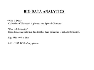 BIG DATA ANALYTICS
•What is Data?
Collection of Numbers, Alphabets and Special Character.
•What is Information?
It is a Processed data like data that has been processed is called information.
E.g. 05111977 is data
05/11/1997 DOB of any person
 