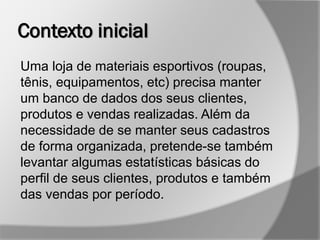 Contexto inicial
Uma loja de materiais esportivos (roupas,
tênis, equipamentos, etc) precisa manter
um banco de dados dos seus clientes,
produtos e vendas realizadas. Além da
necessidade de se manter seus cadastros
de forma organizada, pretende-se também
levantar algumas estatísticas básicas do
perfil de seus clientes, produtos e também
das vendas por período.
 