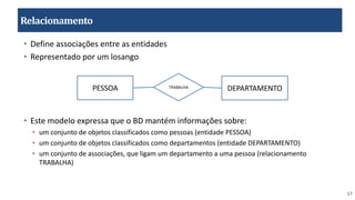 17
Relacionamento
• Define associações entre as entidades
• Representado por um losango
• Este modelo expressa que o BD mantém informações sobre:
• um conjunto de objetos classificados como pessoas (entidade PESSOA)
• um conjunto de objetos classificados como departamentos (entidade DEPARTAMENTO)
• um conjunto de associações, que ligam um departamento a uma pessoa (relacionamento
TRABALHA)
PESSOA DEPARTAMENTO
TRABALHA
 