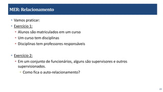 22
MER:Relacionamento
• Vamos praticar:
• Exercício 1:
• Alunos são matriculados em um curso
• Um curso tem disciplinas
• Disciplinas tem professores responsáveis
• Exercício 2:
• Em um conjunto de funcionários, alguns são supervisores e outros
supervisionados.
• Como fica o auto-relacionamento?
 