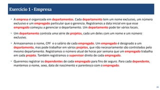 35
Exercício1 -Empresa
• A empresa é organizada em departamentos. Cada departamento tem um nome exclusivo, um número
exclusivo e um empregado particular que o gerencia. Registramos a data inicial em que esse
empregado começou a gerenciar o departamento. Um departamento pode ter vários locais.
• Um departamento controla uma série de projetos, cada um deles com um nome e um número
exclusivo.
• Armazenamos o nome, CPF e o salário de cada empregado. Um empregado é designado a um
departamento, mas pode trabalhar em vários projetos, que não necesariamente são controlados pelo
mesmo departamento. Registramos o número atual de horas por semana que um empregado trabalha
em cada projeto. Também registramos o supervisor direto de cada empregado.
• Queremos registrar os dependentes de cada empregado para fins de seguro. Para cada dependente,
mantemos o nome, sexo, data de nascimento e parentesco com o empregado.
 